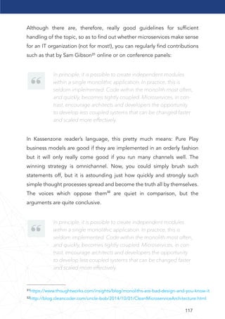 117
³¹https://www.thoughtworks.com/insights/blog/monoliths-are-bad-design-and-you-know-it
³²http://blog.cleancoder.com/uncle-bob/2014/10/01/CleanMicroserviceArchitecture.html
Although there are, therefore, really good guidelines for sufﬁcient
handling of the topic, so as to ﬁnd out whether microservices make sense
for an IT organization (not for most!), you can regularly ﬁnd contributions
such as that by Sam Gibson³¹ online or on conference panels:
In Kassenzone reader’s language, this pretty much means: Pure Play
business models are good if they are implemented in an orderly fashion
but it will only really come good if you run many channels well. The
winning strategy is omnichannel. Now, you could simply brush such
statements off, but it is astounding just how quickly and strongly such
simple thought processes spread and become the truth all by themselves.
The voices which oppose them32 are quiet in comparison, but the
arguments are quite conclusive.
In principle, it is possible to create independent modules
within a single monolithic application. In practice, this is
seldom implemented. Code within the monolith most often,
and quickly, becomes tightly coupled. Microservices, in con-
trast, encourage architects and developers the opportunity
to develop less coupled systems that can be changed faster
and scaled more effectively.
In principle, it is possible to create independent modules
within a single monolithic application. In practice, this is
seldom implemented. Code within the monolith most often,
and quickly, becomes tightly coupled. Microservices, in con-
trast, encourage architects and developers the opportunity
to develop less coupled systems that can be changed faster
and scaled more effectively.
 
