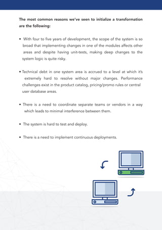 20Go to Table of Contents
The most common reasons we’ve seen to initialize a transformation
are the following:
• With four to ﬁve years of development, the scope of the system is so
broad that implementing changes in one of the modules affects other
areas and despite having unit-tests, making deep changes to the
system logic is quite risky.
• Technical debt in one system area is accrued to a level at which it’s
extremely hard to resolve without major changes. Performance
challenges exist in the product catalog, pricing/promo rules or central
user database areas.
• There is a need to coordinate separate teams or vendors in a way
which leads to minimal interference between them.
• The system is hard to test and deploy.
• There is a need to implement continuous deployments.
 