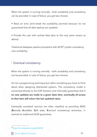 29Go to Table of Contents
When the system is running normally - both availability and consistency
can be provided. In case of failure, you get two choices:
• Raise an error (and break the availability promise) because it’s not
guaranteed that all data replicas are updated.
• Provide the user with cached data (due to the very same reason as
above).
Traditional database systems (compliant with ACID6 ) prefer consistency
over availability.
Eventual consistency
When the system is running normally - both availability and consistency
can be provided. In case of failure, you get two choices:
It’s not a programming technique but rather something you have to think
about when designing distributed systems. This consistency model is
connected directly to the CAP theorem and informally guarantees that if
no new updates are made to a given data item, eventually all access
to that item will return the last updated value.
Eventually consistent services are often classiﬁed as providing BASE
(Basically Available, Soft state, Eventual consistency) semantics, in
contrast to traditional ACID guarantees.
6 https://en.wikipedia.org/wiki/ACID
 