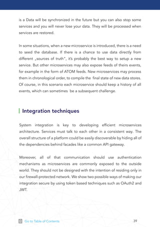 39Go to Table of Contents
is a Data will be synchronized in the future but you can also stop some
services and you will never lose your data. They will be processed when
services are restored.
In some situations, when a new microservice is introduced, there is a need
to seed the database. If there is a chance to use data directly from
different „sources of truth”, it’s probably the best way to setup a new
service. But other microservices may also expose feeds of theirs events,
for example in the form of ATOM feeds. New microservices may process
them in chronological order, to compile the ﬁnal state of new data stores.
Of course, in this scenario each microservice should keep a history of all
events, which can sometimes be a subsequent challenge.
Integration techniques
System integration is key to developing efﬁcient microservices
architecture. Services must talk to each other in a consistent way. The
overall structure of a platform could be easily discoverable by hiding all of
the dependencies behind facades like a common API gateway.
Moreover, all of that communication should use authentication
mechanisms as microservices are commonly exposed to the outside
world. They should not be designed with the intention of residing only in
our ﬁrewall-protected network. We show two possible ways of making our
integration secure by using token based techniques such as OAuth2 and
JWT.
 