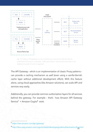 41
View Controller
Model
Traditional server-side
web application
Browser/Native App
View Controller
API
Gateway
REST
Product Info
Service
Recommendation
Service
Review
Service
REST
AMQP
Model
Protocol
translation
Single
entry poiont
Client
specific
APIs
Fig. 12: Using an API gateway you can compose your sub-service calls into easy to
understand and easy to use facades. Trafﬁc optimization, caching and authorization are
additional beneﬁts of such an approach
The API Gateway - which is an implementation of classic Proxy patterns -
can provide a caching mechanism as well (even using a vanilla-Varnish
cache layer without additional development effort). With this feature
alone, using cloud approaches (like Amazon solutions), can scale API and
services very easily.
Additionally, you can provide common authorization layers for all services
behind the gateway. For example - that’s how Amazon API Gateway
Service7 + Amazon Cogito8 work.
7 https://aws.amazon.com/api-gateway/
8 http://docs.aws.amazon.com/cognito/latest/developerguide/authentication-ﬂow.html
 