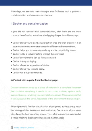 51Go to Table of Contents
Nowadays, we see two main concepts that facilitates such a process -
containerization and serverless architecture.
This might sound familiar: virtualization allows you to achieve pretty much
the same goals but in contrast to virtualization, Docker runs all processes
directly on the host operating system. This helps to avoid the overhead of
a virtual machine (both performance and maintenance).
Docker and containerization
If you are not familiar with containerization, then here are the most
common beneﬁts that make it worth digging deeper into this concept:
• Docker allows you to build an application once and then execute it in all
your environments no matter what the differences between them.
• Docker helps you to solve dependency and incompatibility issues.
• Docker is like a virtual machine without the overhead.
• Docker environments can be fully automated.
• Docker is easy to deploy.
• Docker allows for separation of duties.
• Docker allows you to scale easily.
• Docker has a huge community.
Let's start with a quote from the Docker page:
Docker containers wrap up a piece of software in a complete ﬁlesystem
that contains everything it needs to run: code, runtime, system tools,
system libraries – anything you can install on a server. This guarantees that
it will always run the same, regardless of the environment it is running in.
 