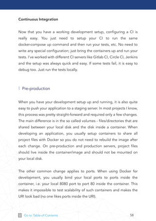 58Go to Table of Contents
Continuous Integration
Now that you have a working development setup, conﬁguring a CI is
really easy. You just need to setup your CI to run the same
docker-compose up command and then run your tests, etc. No need to
write any special conﬁguration; just bring the containers up and run your
tests. I've worked with different CI servers like Gitlab CI, Circle CI, Jenkins
and the setup was always quick and easy. If some tests fail, it is easy to
debug too. Just run the tests locally.
When you have your development setup up and running, it is also quite
easy to push your application to a staging server. In most projects I know,
this process was pretty straight-forward and required only a few changes.
The main difference is in the so called volumes - ﬁles/directories that are
shared between your local disk and the disk inside a container. When
developing an application, you usually setup containers to share all
project ﬁles with Docker so you do not need to rebuild the image after
each change. On pre-production and production servers, project ﬁles
should live inside the container/image and should not be mounted on
your local disk.
The other common change applies to ports. When using Docker for
development, you usually bind your local ports to ports inside the
container, i.e. your local 8080 port to port 80 inside the container. This
makes it impossible to test scalability of such containers and makes the
URI look bad (no one likes ports inside the URI).
Pre-production
 