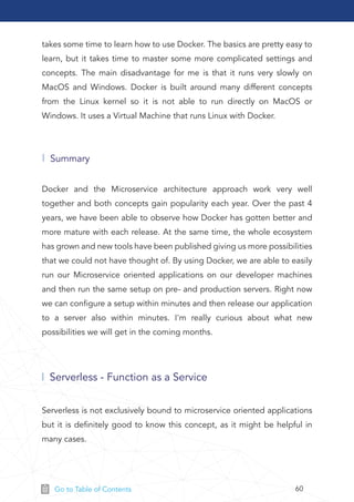 60Go to Table of Contents
takes some time to learn how to use Docker. The basics are pretty easy to
learn, but it takes time to master some more complicated settings and
concepts. The main disadvantage for me is that it runs very slowly on
MacOS and Windows. Docker is built around many different concepts
from the Linux kernel so it is not able to run directly on MacOS or
Windows. It uses a Virtual Machine that runs Linux with Docker.
Docker and the Microservice architecture approach work very well
together and both concepts gain popularity each year. Over the past 4
years, we have been able to observe how Docker has gotten better and
more mature with each release. At the same time, the whole ecosystem
has grown and new tools have been published giving us more possibilities
that we could not have thought of. By using Docker, we are able to easily
run our Microservice oriented applications on our developer machines
and then run the same setup on pre- and production servers. Right now
we can conﬁgure a setup within minutes and then release our application
to a server also within minutes. I'm really curious about what new
possibilities we will get in the coming months.
Summary
Serverless - Function as a Service
Serverless is not exclusively bound to microservice oriented applications
but it is deﬁnitely good to know this concept, as it might be helpful in
many cases.
 