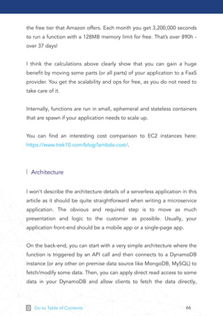 66Go to Table of Contents
the free tier that Amazon offers. Each month you get 3,200,000 seconds
to run a function with a 128MB memory limit for free. That’s over 890h -
over 37 days!
I think the calculations above clearly show that you can gain a huge
beneﬁt by moving some parts (or all parts) of your application to a FaaS
provider. You get the scalability and ops for free, as you do not need to
take care of it.
Internally, functions are run in small, ephemeral and stateless containers
that are spawn if your application needs to scale up.
You can ﬁnd an interesting cost comparison to EC2 instances here:
https://www.trek10.com/blog/lambda-cost/.
Architecture
I won’t describe the architecture details of a serverless application in this
article as it should be quite straightforward when writing a microservice
application. The obvious and required step is to move as much
presentation and logic to the customer as possible. Usually, your
application front-end should be a mobile app or a single-page app.
On the back-end, you can start with a very simple architecture where the
function is triggered by an API call and then connects to a DynamoDB
instance (or any other on premise data source like MongoDB, MySQL) to
fetch/modify some data. Then, you can apply direct read access to some
data in your DynamoDB and allow clients to fetch the data directly,
 
