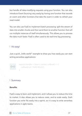 67Go to Table of Contents
Just a quick „hello world” example to show you how easily you can start
writing serverless applications:
Beneﬁts
FaaS is easy to learn and implement, and it allows you to reduce the time
to market. It also allows you to reduce costs, and to scale easily. Each
function you write ﬁts easily into a sprint, so it is easy to write serverless
applications in agile teams.
but handle all data-modifying requests using your function. You can also
introduce Event Sourcing very easily by having one function that records
an event and other functions that take the event in order to refresh your
read model.
You can also use FaaS to implement batch processing: split the stream of
data into smaller chunks and then send them to another function that will
run multiple instances of itself simultaneously. This allows you to process
the data much faster. FaaS is often used to do real-time log processing.
It’s easy!
Summary
exports.handler = (event, context, callback) => {
callback(null, 'Hello World');
};
 