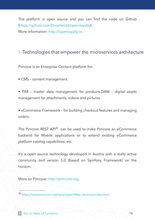 76Go to Table of Contents
Technologies that empower the microservices architecture
The platform is open source and you can ﬁnd the code on Github
(https://github.com/DivanteLtd/open-loyalty).
More information: http://openloyalty.io.
22 https://www.pimcore.org/docs/latest/Web_Services/index.html
Pimcore is an Enterprise Content platform for:
• CMS - content management.
• PIM - master data management for products.DAM - digital assets
management for attachments, videos and pictures.
• eCommerce Framework - for building checkout features and managing
orders.
The Pimcore REST API22 can be used to make Pimcore an eCommerce
backend for Mobile applications or to extend existing eCommerce
platform catalog capabilities, etc.
It’s a open source technology developed in Austria with a really active
community and version 5.0 (based on Symfony Framework) on the
horizon.
More on Pimcore: http://pimcore.org.
 