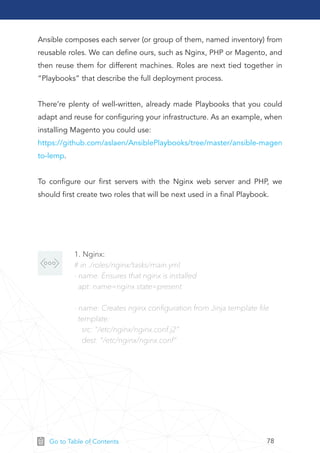 78Go to Table of Contents
Ansible composes each server (or group of them, named inventory) from
reusable roles. We can deﬁne ours, such as Nginx, PHP or Magento, and
then reuse them for different machines. Roles are next tied together in
“Playbooks” that describe the full deployment process.
There’re plenty of well-written, already made Playbooks that you could
adapt and reuse for conﬁguring your infrastructure. As an example, when
installing Magento you could use:
https://github.com/aslaen/AnsiblePlaybooks/tree/master/ansible-magen
to-lemp.
To conﬁgure our ﬁrst servers with the Nginx web server and PHP, we
should ﬁrst create two roles that will be next used in a ﬁnal Playbook.
1. Nginx:
# in ./roles/nginx/tasks/main.yml
- name: Ensures that nginx is installed
apt: name=nginx state=present
- name: Creates nginx conﬁguration from Jinja template ﬁle
template:
src: "/etc/nginx/nginx.conf.j2"
dest: "/etc/nginx/nginx.conf"
 