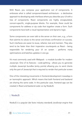 81Go to Table of Contents
With React, you compose your application out of components. It
embraces what is called component-based architecture - a declarative
approach to developing web interfaces where you describe your UI with a
tree of components. React components are highly encapsulated,
concern-speciﬁc, single-purpose blocks. For example, there could be
components for address or zip code that together create a form. Such
components have both a visual representation and dynamic logic.
Some components can even talk to the server on their own, e.g., a form
that submits its values to the server and shows conﬁrmation on success.
Such interfaces are easier to reuse, refactor, test and maintain. They also
tend to be faster than their imperative counterparts as React - being
responsible for rendering your UI on screen - performs many
optimisations and batches updates in one go.
It’s most commonly used with Webpack - a module bundler for modern
Javascript. One of its features - code-splitting - allows you to generate
multiple Javascript bundles (entry points) allowing you to send clients
only the part of Javascript that is required to render that particular screen.
One of the interesting movements in frontend-development nowadays is
an Isomorphic approach. Which means that both frontend and backend
are sharing the same code. In this particular case, frontend app can be
created in React and backend code run by NodeJS.
NodeJS is a popular (de facto industry standard) JavaScript engine that
NodeJS
 