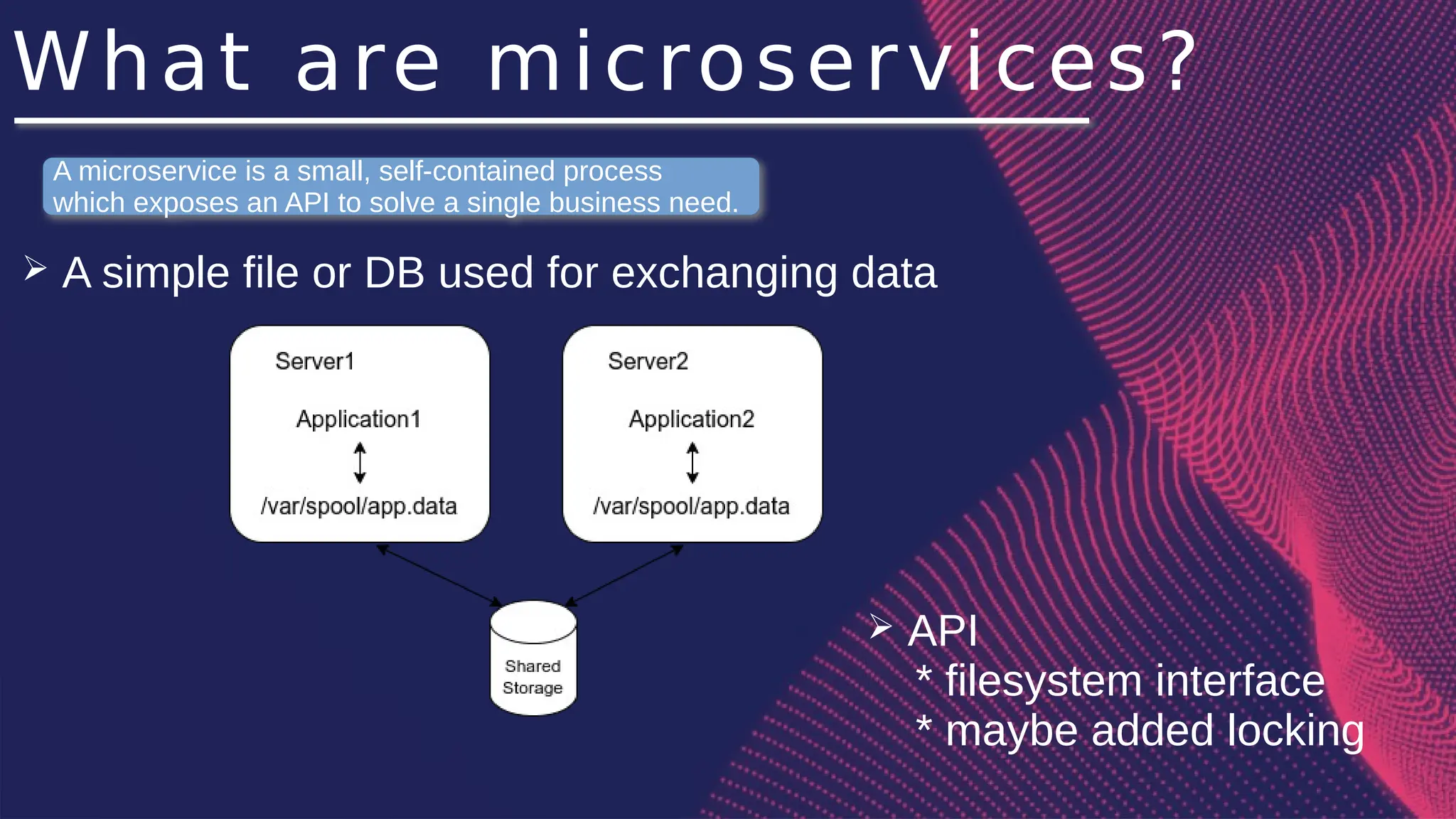 What are microservices?
➢ A simple file or DB used for exchanging data
A microservice is a small, self-contained process
which exposes an API to solve a single business need.
➢ API
* filesystem interface
* maybe added locking
 