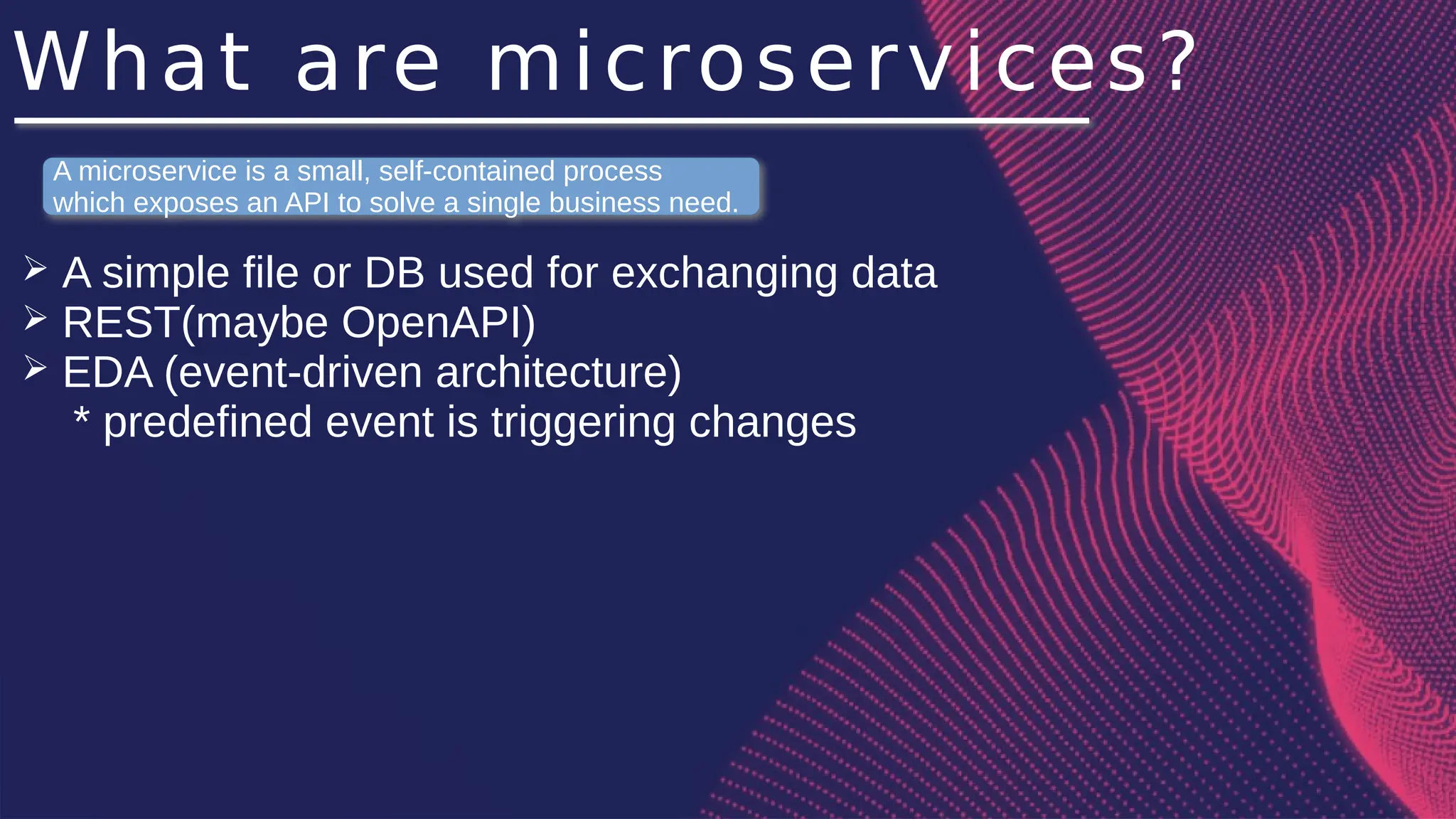 What are microservices?
➢ A simple file or DB used for exchanging data
➢ REST(maybe OpenAPI)
➢ EDA (event-driven architecture)
* predefined event is triggering changes
A microservice is a small, self-contained process
which exposes an API to solve a single business need.
 