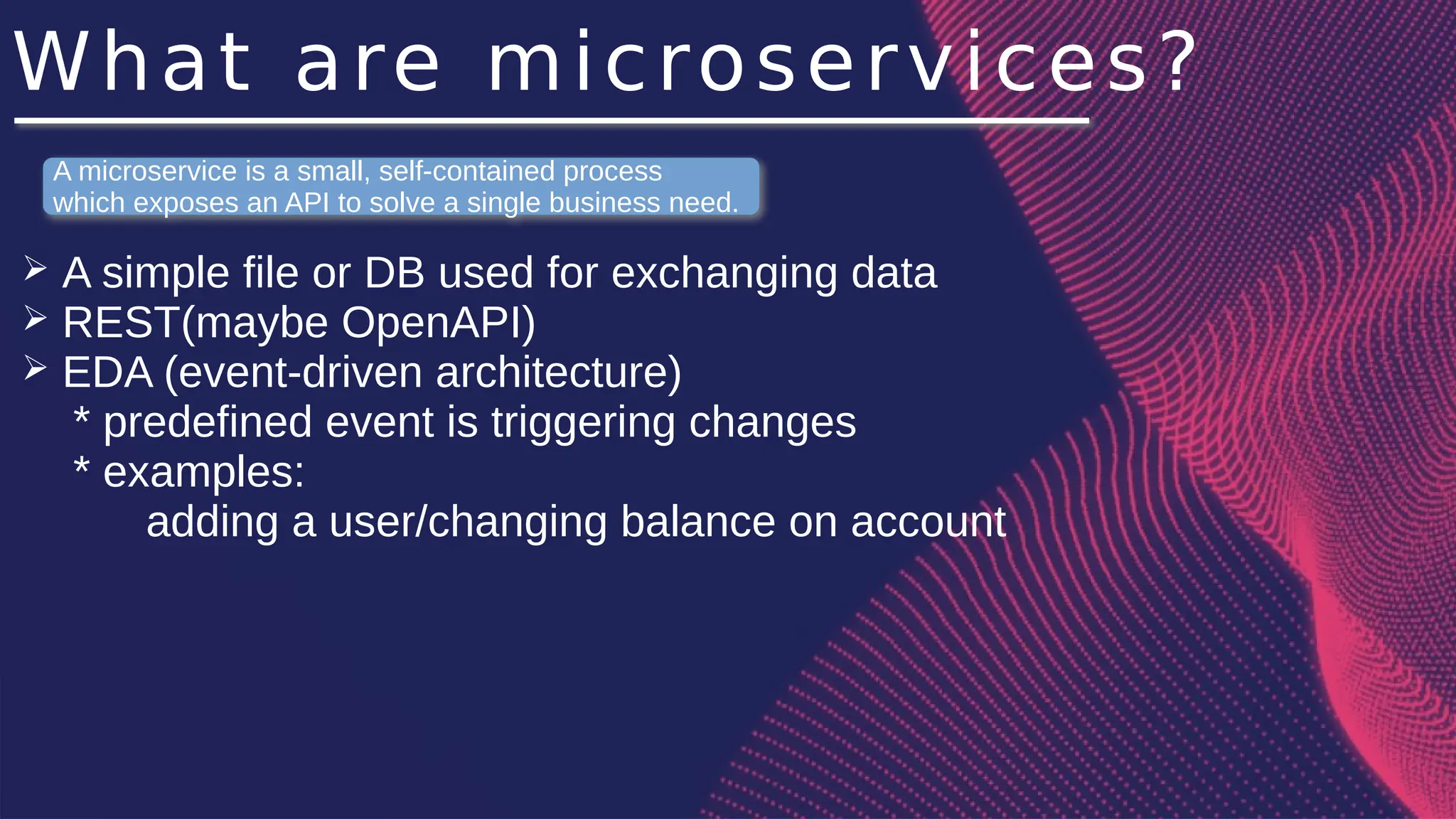 What are microservices?
➢ A simple file or DB used for exchanging data
➢ REST(maybe OpenAPI)
➢ EDA (event-driven architecture)
* predefined event is triggering changes
* examples:
adding a user/changing balance on account
A microservice is a small, self-contained process
which exposes an API to solve a single business need.
 