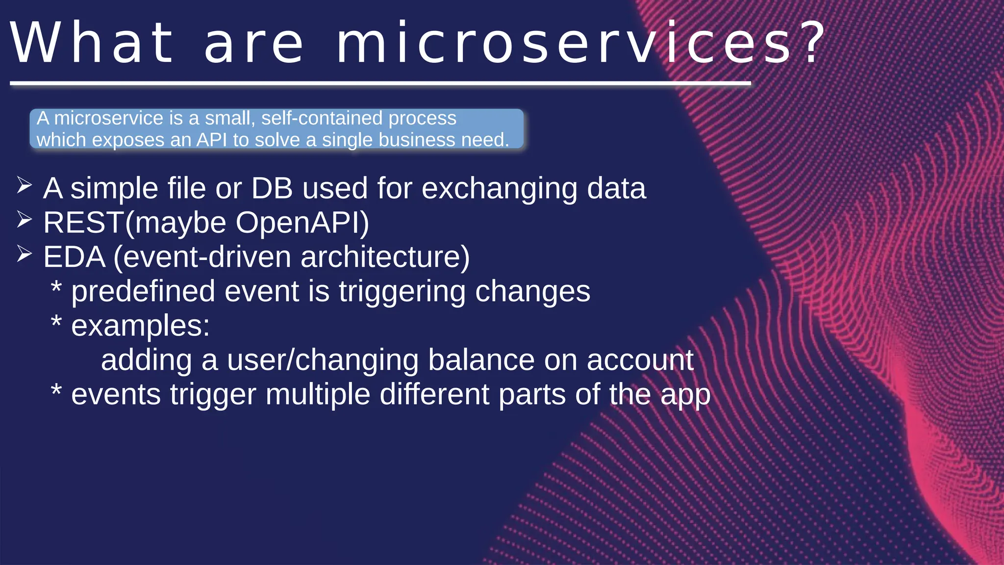 What are microservices?
➢ A simple file or DB used for exchanging data
➢ REST(maybe OpenAPI)
➢ EDA (event-driven architecture)
* predefined event is triggering changes
* examples:
adding a user/changing balance on account
* events trigger multiple different parts of the app
A microservice is a small, self-contained process
which exposes an API to solve a single business need.
 