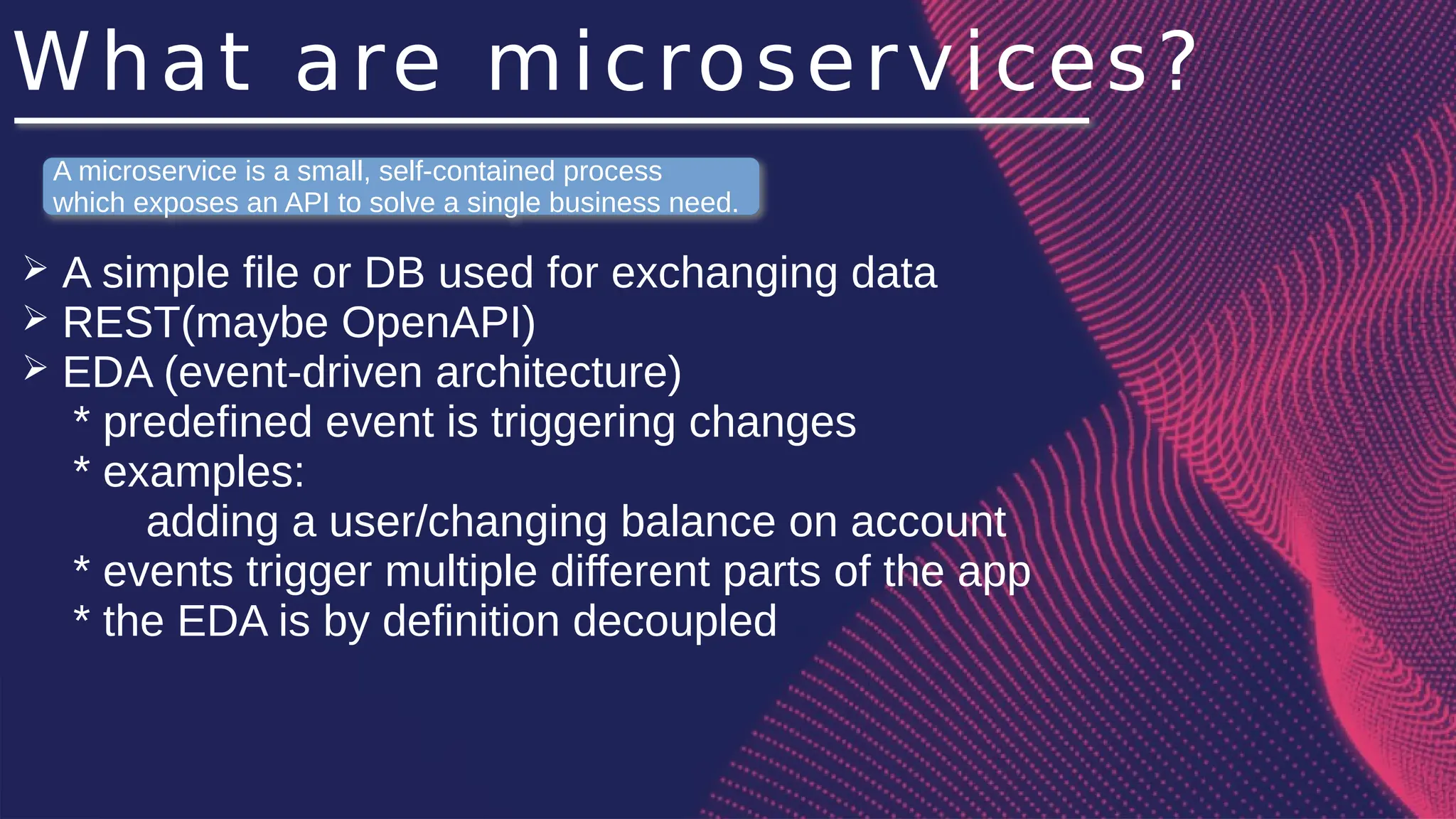 What are microservices?
➢ A simple file or DB used for exchanging data
➢ REST(maybe OpenAPI)
➢ EDA (event-driven architecture)
* predefined event is triggering changes
* examples:
adding a user/changing balance on account
* events trigger multiple different parts of the app
* the EDA is by definition decoupled
A microservice is a small, self-contained process
which exposes an API to solve a single business need.
 