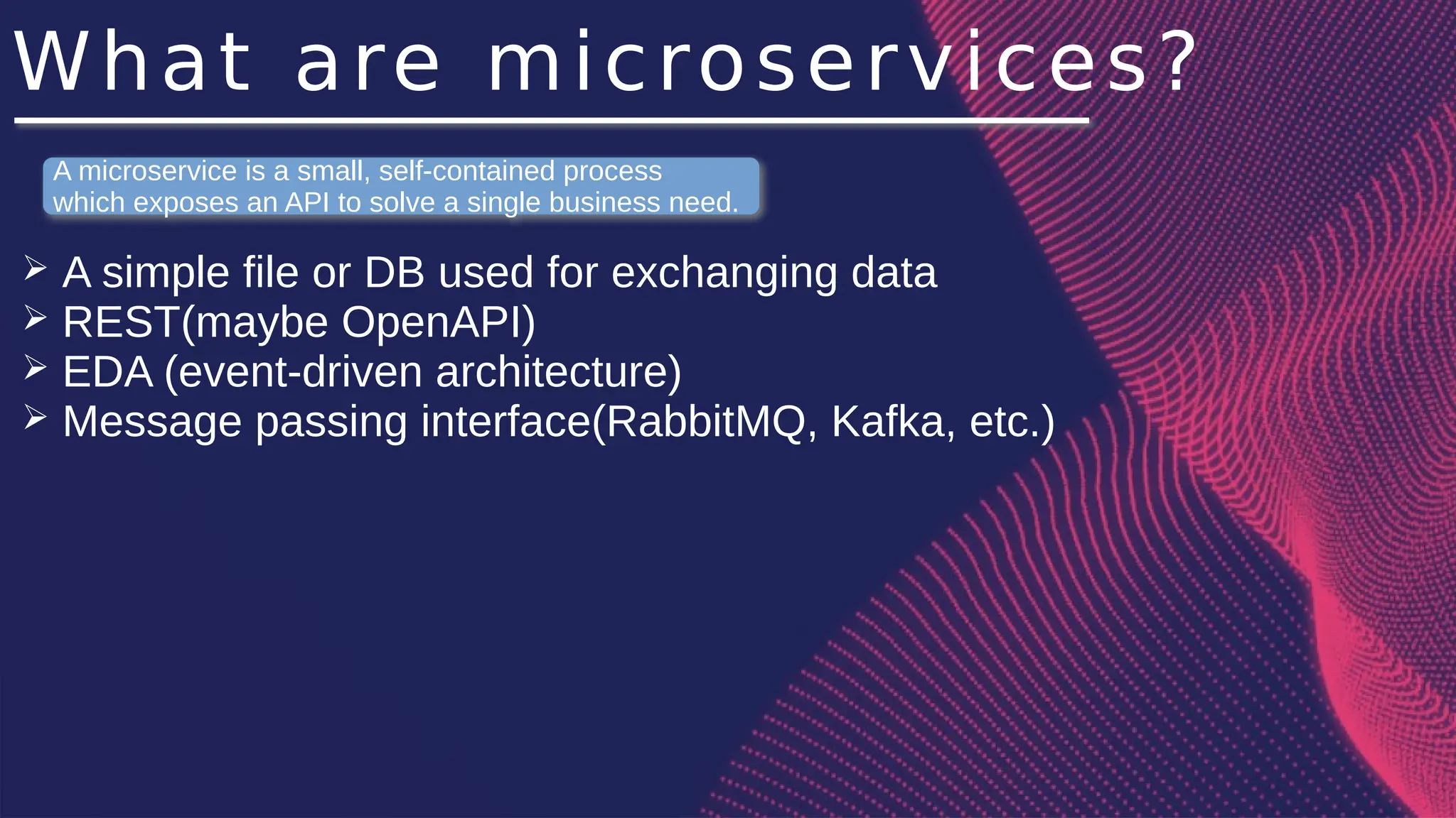 What are microservices?
➢ A simple file or DB used for exchanging data
➢ REST(maybe OpenAPI)
➢ EDA (event-driven architecture)
➢ Message passing interface(RabbitMQ, Kafka, etc.)
A microservice is a small, self-contained process
which exposes an API to solve a single business need.
 