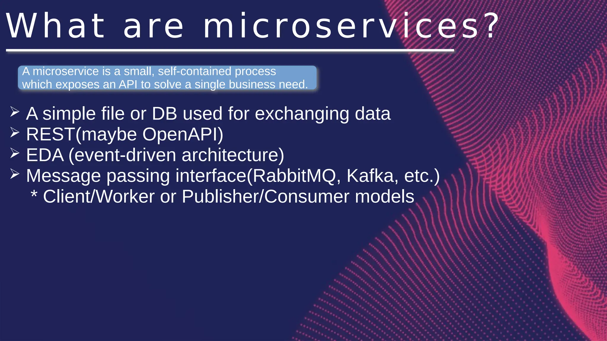 What are microservices?
➢ A simple file or DB used for exchanging data
➢ REST(maybe OpenAPI)
➢ EDA (event-driven architecture)
➢ Message passing interface(RabbitMQ, Kafka, etc.)
* Client/Worker or Publisher/Consumer models
A microservice is a small, self-contained process
which exposes an API to solve a single business need.
 