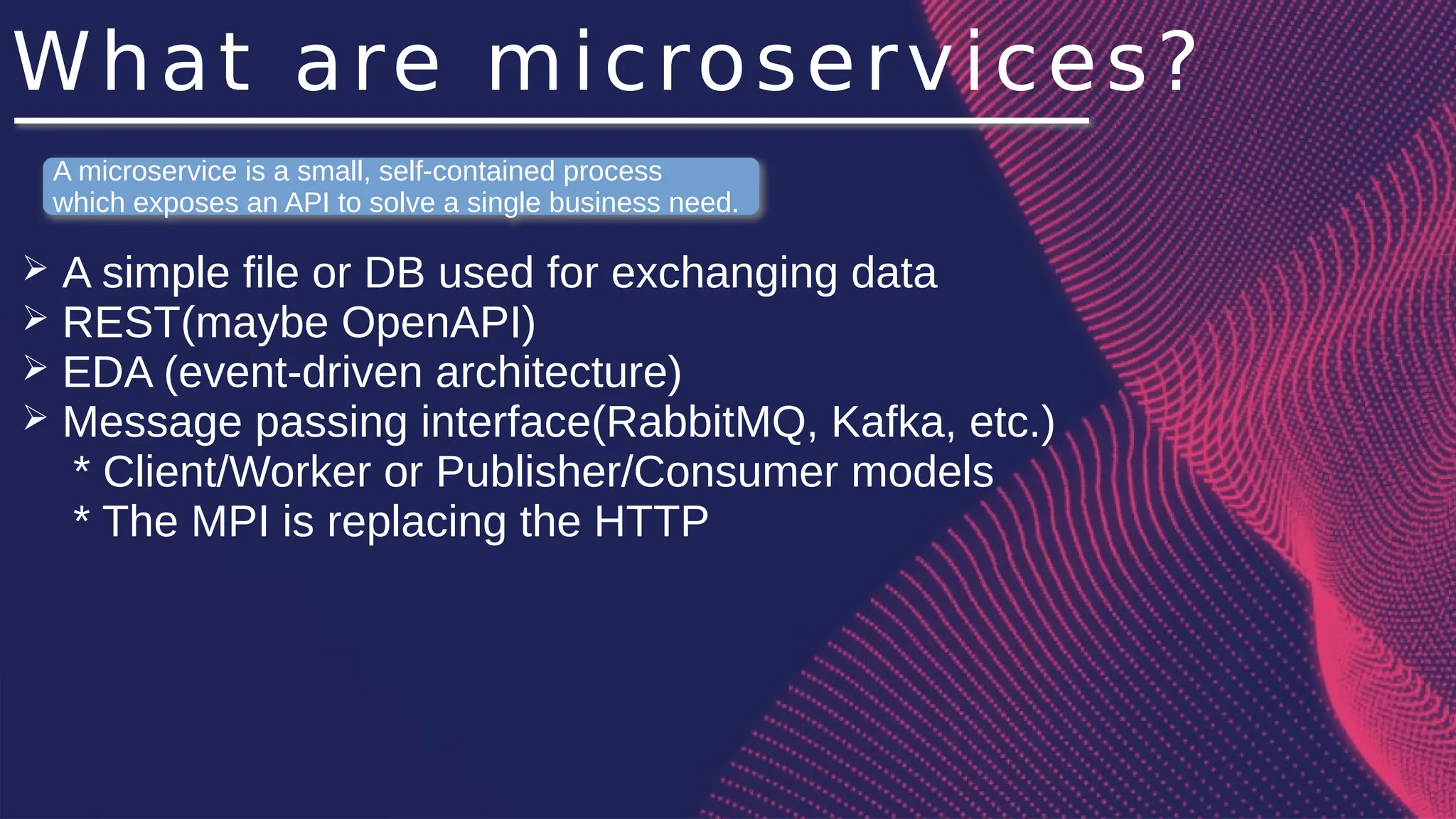What are microservices?
➢ A simple file or DB used for exchanging data
➢ REST(maybe OpenAPI)
➢ EDA (event-driven architecture)
➢ Message passing interface(RabbitMQ, Kafka, etc.)
* Client/Worker or Publisher/Consumer models
* The MPI is replacing the HTTP
A microservice is a small, self-contained process
which exposes an API to solve a single business need.
 
