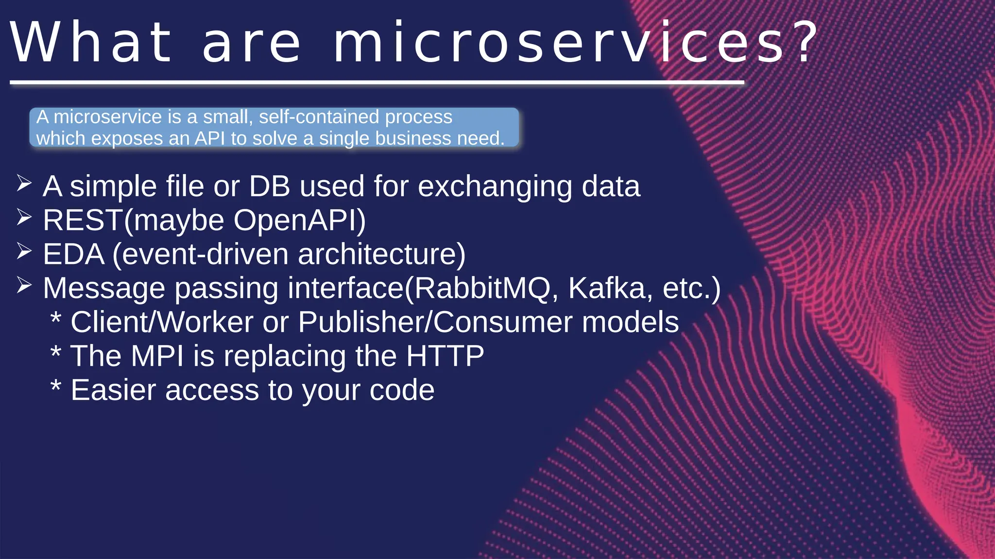What are microservices?
➢ A simple file or DB used for exchanging data
➢ REST(maybe OpenAPI)
➢ EDA (event-driven architecture)
➢ Message passing interface(RabbitMQ, Kafka, etc.)
* Client/Worker or Publisher/Consumer models
* The MPI is replacing the HTTP
* Easier access to your code
A microservice is a small, self-contained process
which exposes an API to solve a single business need.
 