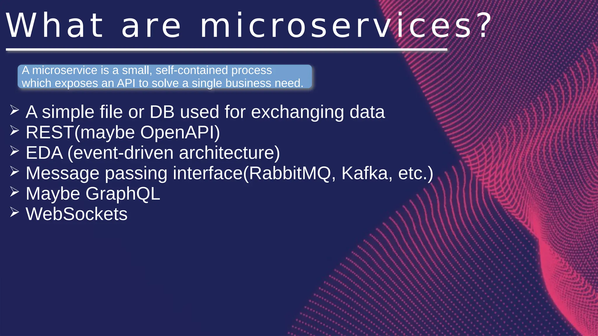 What are microservices?
➢ A simple file or DB used for exchanging data
➢ REST(maybe OpenAPI)
➢ EDA (event-driven architecture)
➢ Message passing interface(RabbitMQ, Kafka, etc.)
➢ Maybe GraphQL
➢ WebSockets
A microservice is a small, self-contained process
which exposes an API to solve a single business need.
 