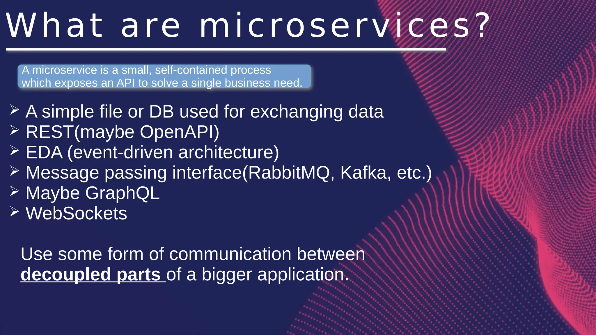 What are microservices?
➢ A simple file or DB used for exchanging data
➢ REST(maybe OpenAPI)
➢ EDA (event-driven architecture)
➢ Message passing interface(RabbitMQ, Kafka, etc.)
➢ Maybe GraphQL
➢ WebSockets
Use some form of communication between
decoupled parts of a bigger application.
A microservice is a small, self-contained process
which exposes an API to solve a single business need.
 