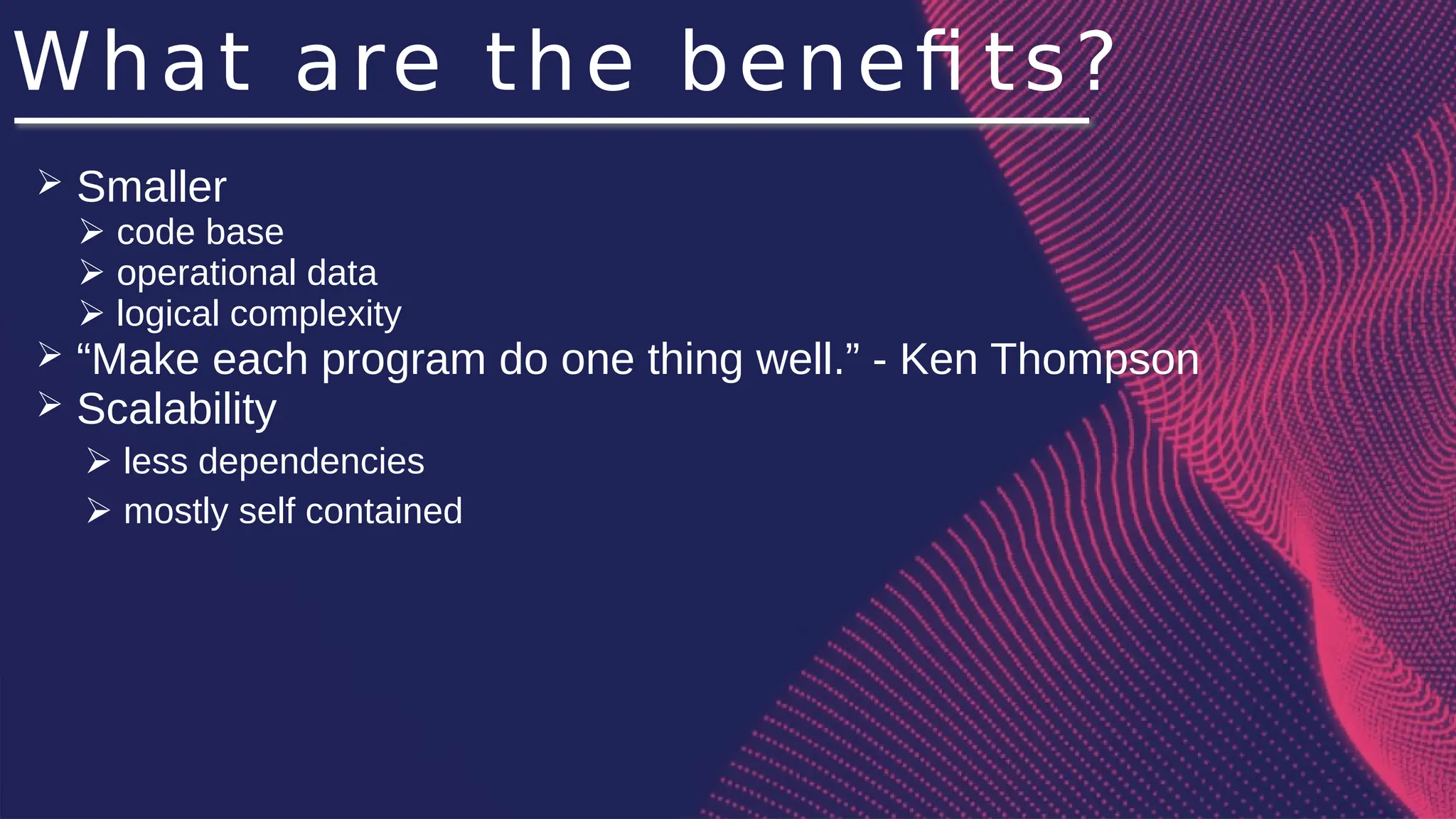 What are the benefi ts?
➢ Smaller
➢ code base
➢ operational data
➢ logical complexity
➢ “Make each program do one thing well.” - Ken Thompson
➢ Scalability
➢ less dependencies
➢ mostly self contained
 