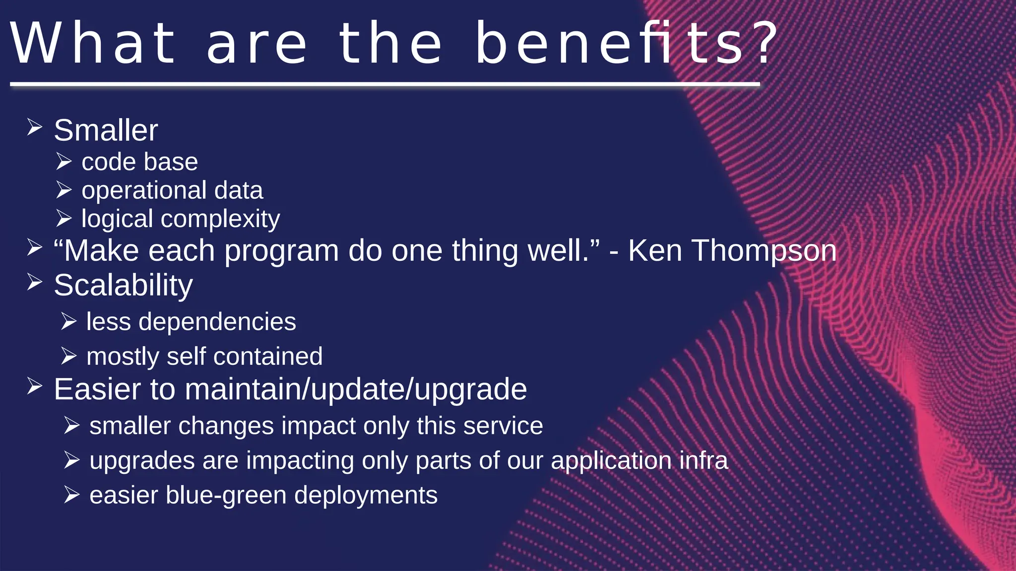 What are the benefi ts?
➢ Smaller
➢ code base
➢ operational data
➢ logical complexity
➢ “Make each program do one thing well.” - Ken Thompson
➢ Scalability
➢ less dependencies
➢ mostly self contained
➢ Easier to maintain/update/upgrade
➢ smaller changes impact only this service
➢ upgrades are impacting only parts of our application infra
➢ easier blue-green deployments
 