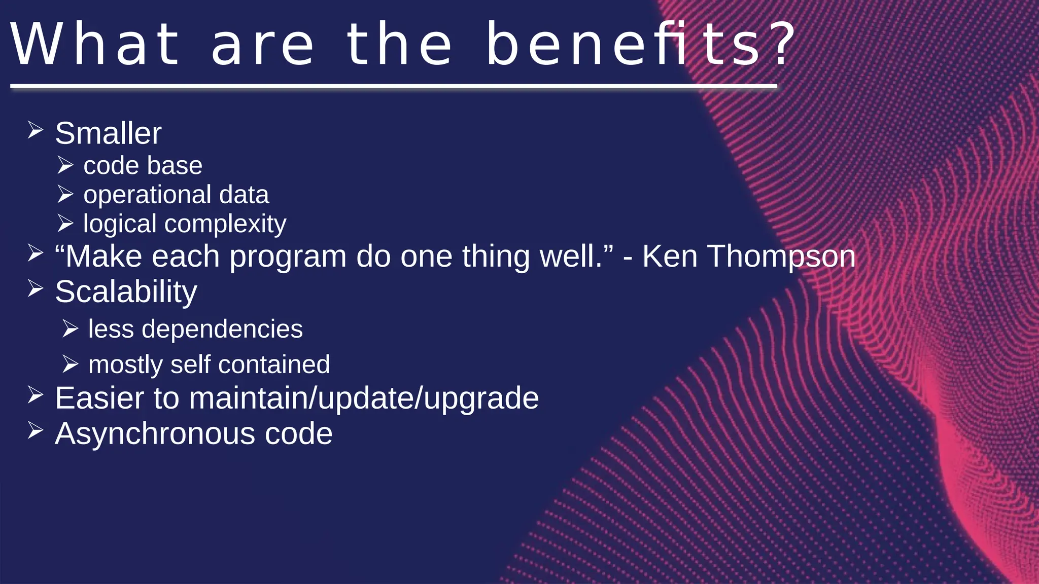 What are the benefi ts?
➢ Smaller
➢ code base
➢ operational data
➢ logical complexity
➢ “Make each program do one thing well.” - Ken Thompson
➢ Scalability
➢ less dependencies
➢ mostly self contained
➢ Easier to maintain/update/upgrade
➢ Asynchronous code
 