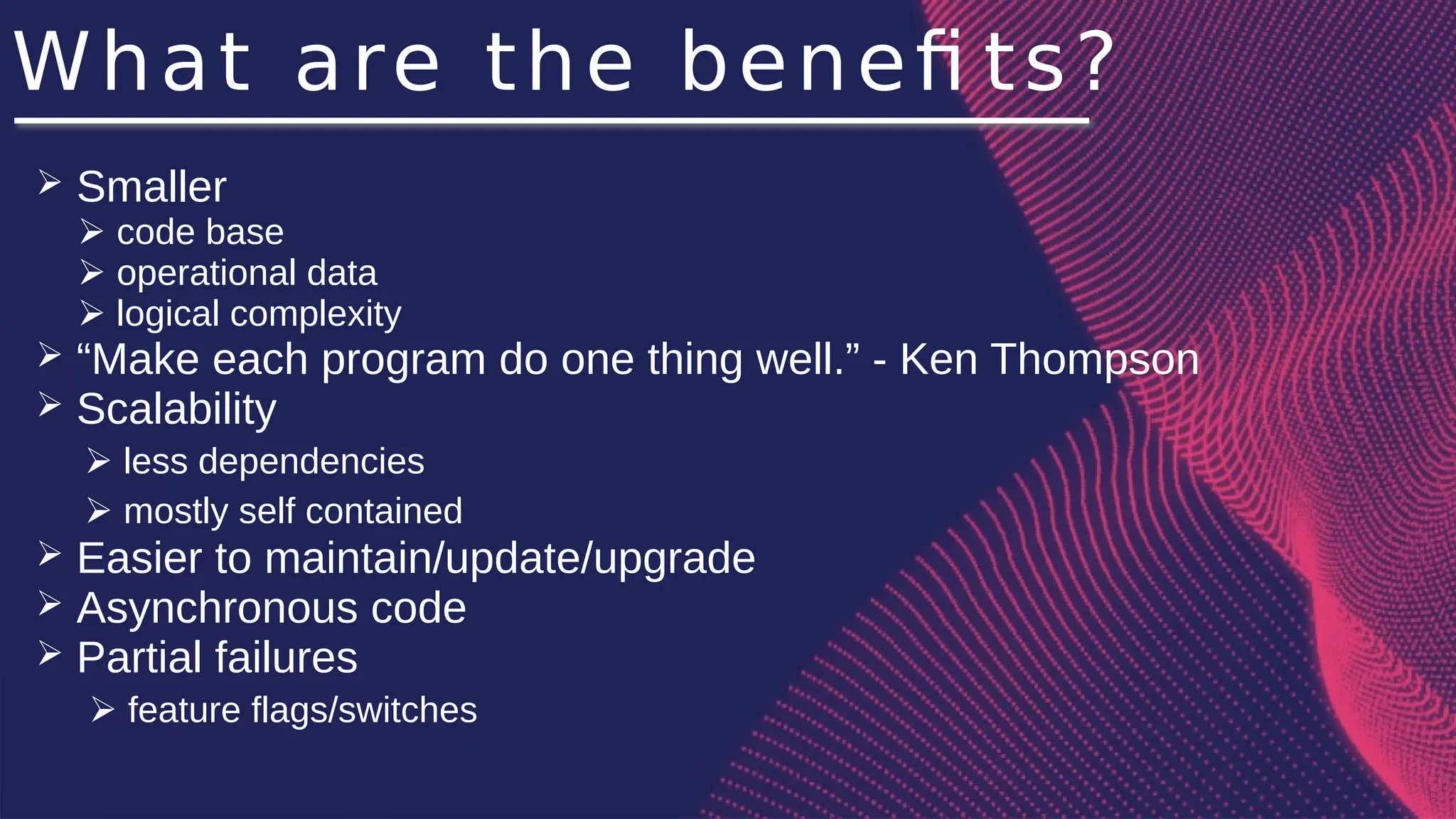 What are the benefi ts?
➢ Smaller
➢ code base
➢ operational data
➢ logical complexity
➢ “Make each program do one thing well.” - Ken Thompson
➢ Scalability
➢ less dependencies
➢ mostly self contained
➢ Easier to maintain/update/upgrade
➢ Asynchronous code
➢ Partial failures
➢ feature flags/switches
 