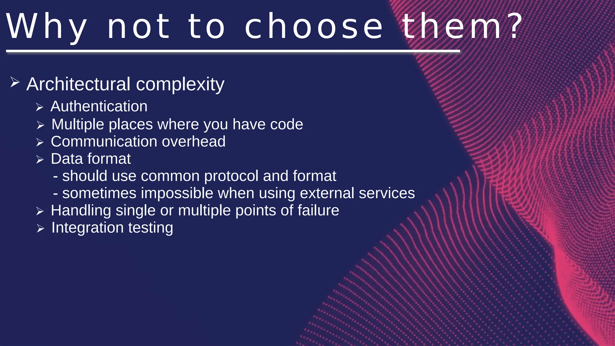 Why not to choose them?
➢ Architectural complexity
➢ Authentication
➢ Multiple places where you have code
➢ Communication overhead
➢ Data format
- should use common protocol and format
- sometimes impossible when using external services
➢ Handling single or multiple points of failure
➢ Integration testing
 
