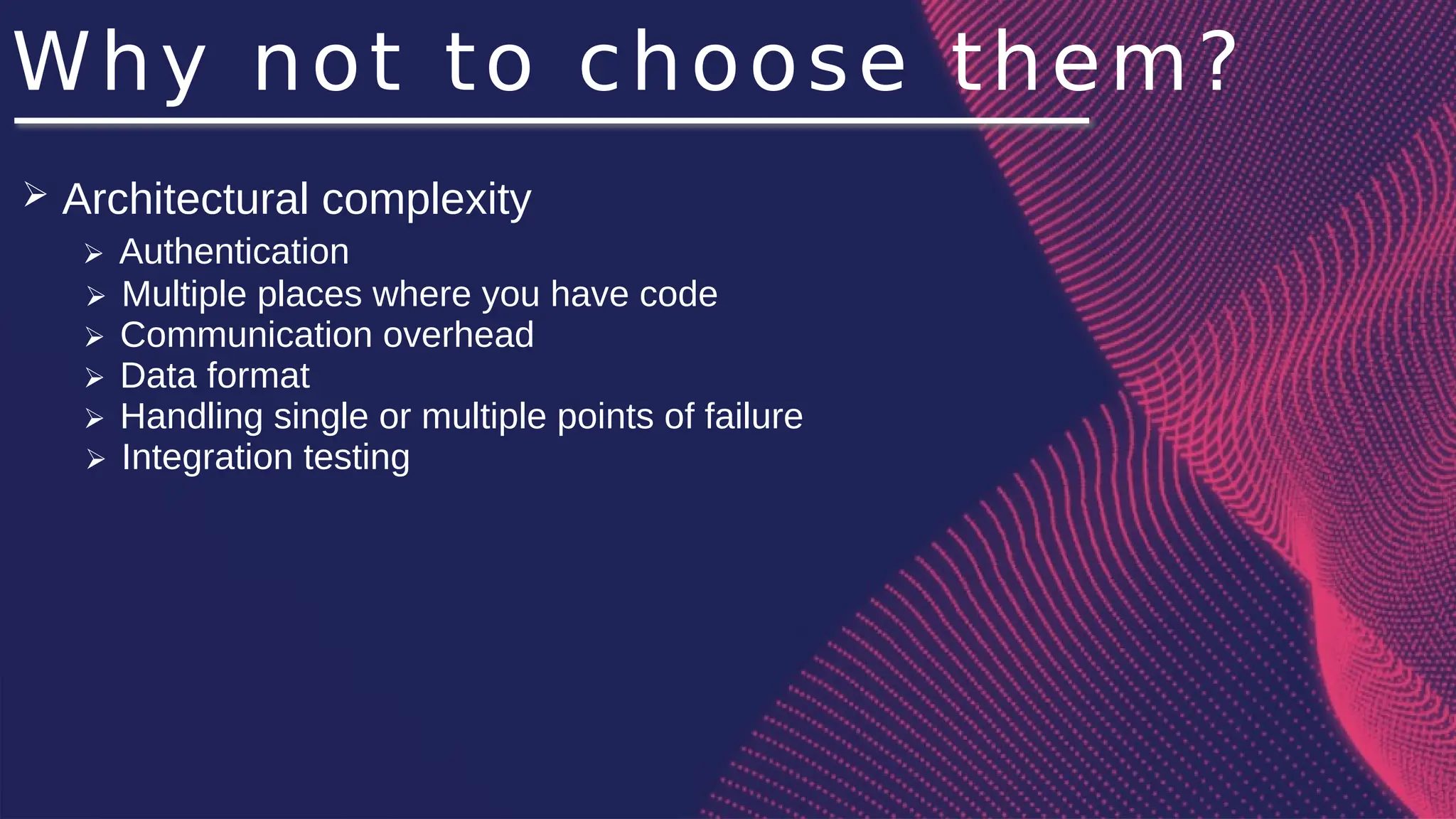 Why not to choose them?
➢ Architectural complexity
➢ Authentication
➢ Multiple places where you have code
➢ Communication overhead
➢ Data format
➢ Handling single or multiple points of failure
➢ Integration testing
 