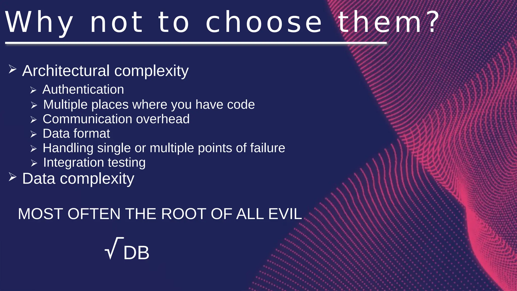 Why not to choose them?
➢ Architectural complexity
➢ Authentication
➢ Multiple places where you have code
➢ Communication overhead
➢ Data format
➢ Handling single or multiple points of failure
➢ Integration testing
➢ Data complexity
MOST OFTEN THE ROOT OF ALL EVIL
√DB
 