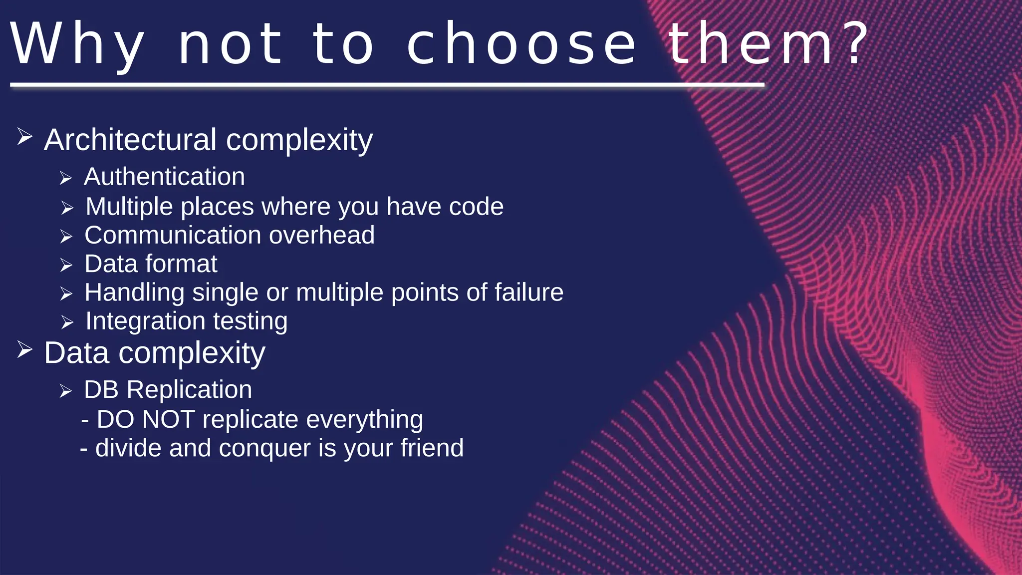 Why not to choose them?
➢ Architectural complexity
➢ Authentication
➢ Multiple places where you have code
➢ Communication overhead
➢ Data format
➢ Handling single or multiple points of failure
➢ Integration testing
➢ Data complexity
➢ DB Replication
- DO NOT replicate everything
- divide and conquer is your friend
 
