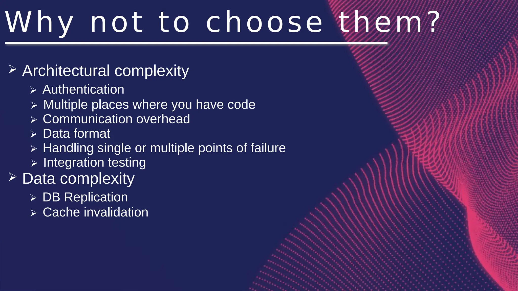 Why not to choose them?
➢ Architectural complexity
➢ Authentication
➢ Multiple places where you have code
➢ Communication overhead
➢ Data format
➢ Handling single or multiple points of failure
➢ Integration testing
➢ Data complexity
➢ DB Replication
➢ Cache invalidation
 