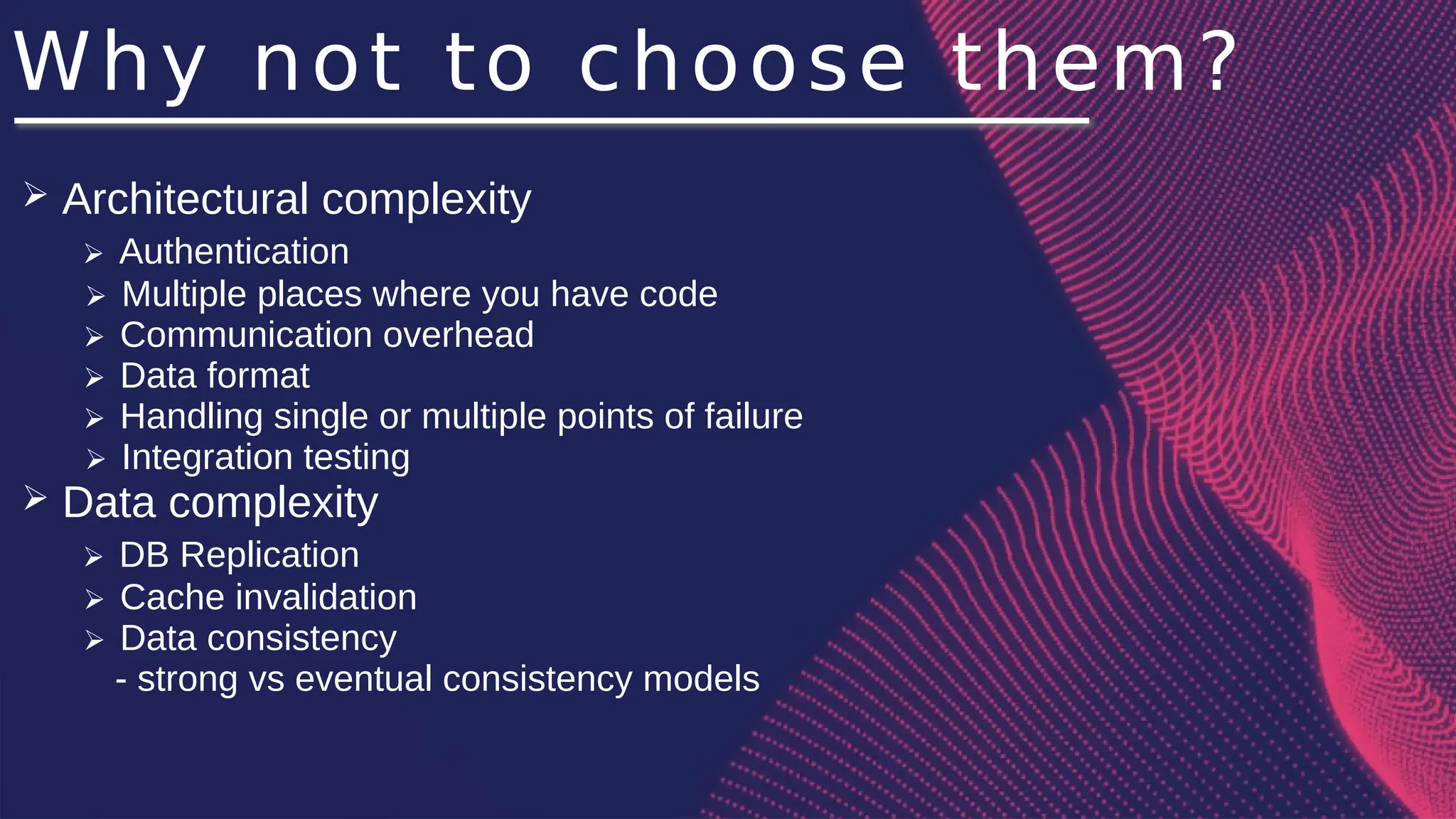 Why not to choose them?
➢ Architectural complexity
➢ Authentication
➢ Multiple places where you have code
➢ Communication overhead
➢ Data format
➢ Handling single or multiple points of failure
➢ Integration testing
➢ Data complexity
➢ DB Replication
➢ Cache invalidation
➢ Data consistency
- strong vs eventual consistency models
 