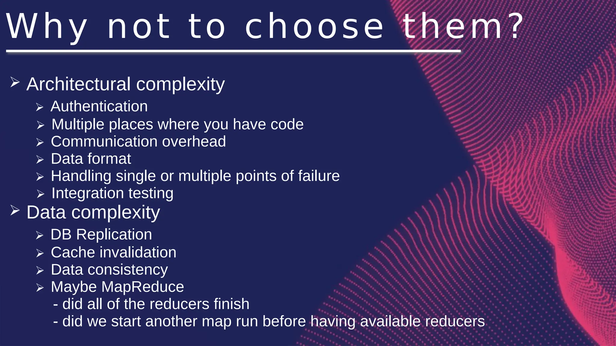 Why not to choose them?
➢ Architectural complexity
➢ Authentication
➢ Multiple places where you have code
➢ Communication overhead
➢ Data format
➢ Handling single or multiple points of failure
➢ Integration testing
➢ Data complexity
➢ DB Replication
➢ Cache invalidation
➢ Data consistency
➢ Maybe MapReduce
- did all of the reducers finish
- did we start another map run before having available reducers
 