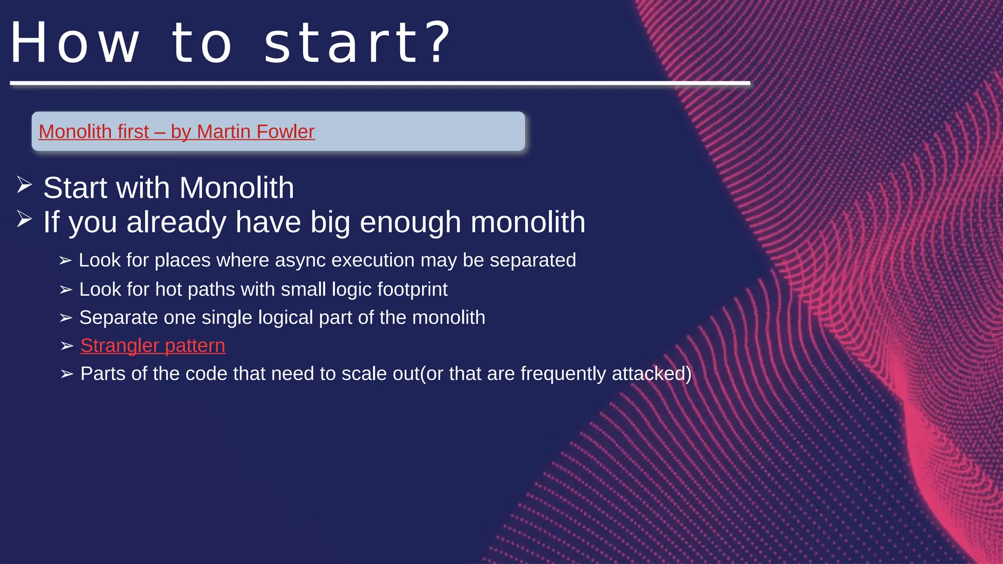 How to start?
Monolith first – by Martin Fowler
➢ Start with Monolith
➢ If you already have big enough monolith
Look for places where async execution may be separated
➢
Look for hot paths with small logic footprint
➢
Separate one single logical part of the monolith
➢
➢ Strangler pattern
➢ Parts of the code that need to scale out(or that are frequently attacked)
 