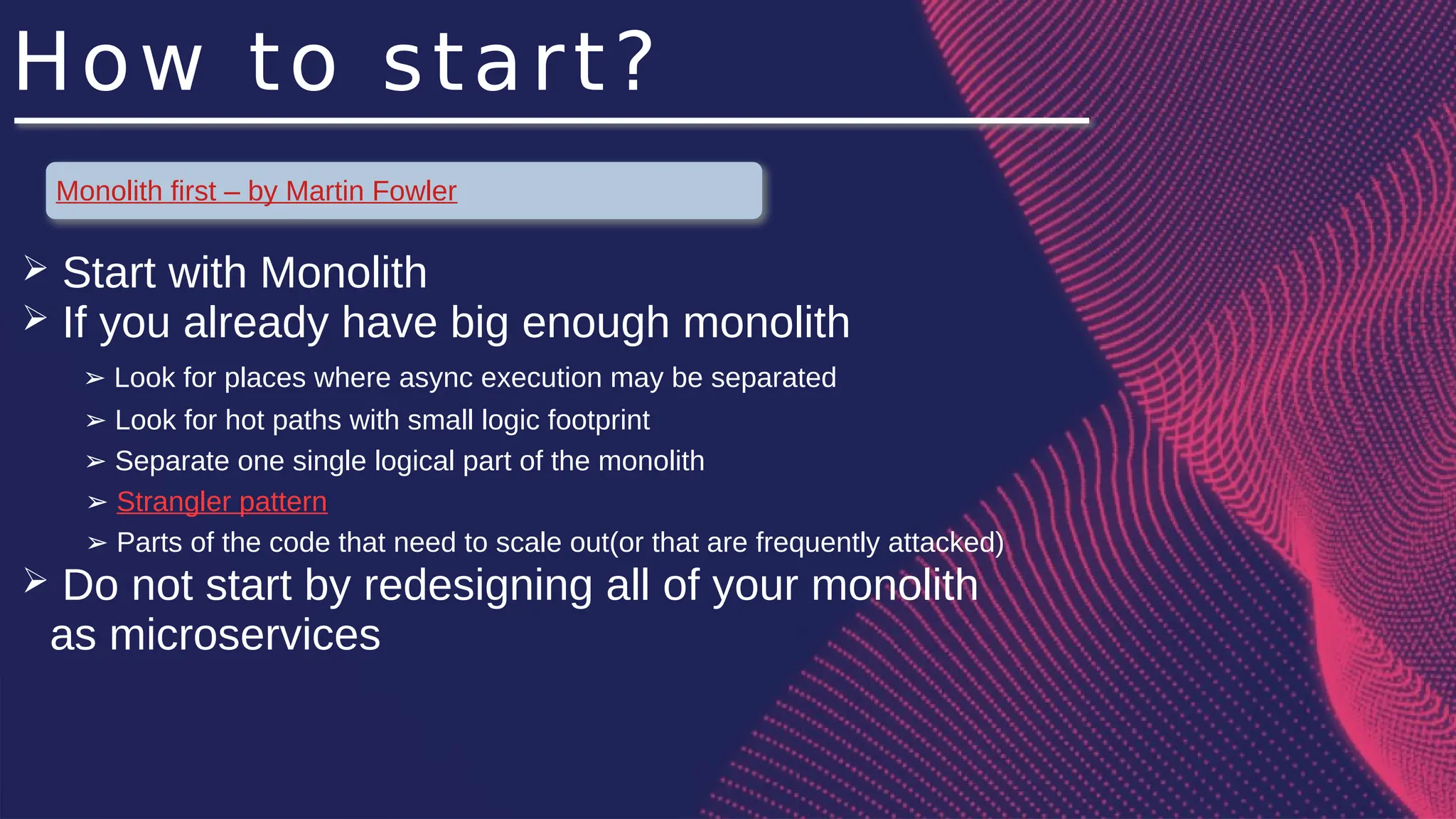 How to start?
Monolith first – by Martin Fowler
➢ Start with Monolith
➢ If you already have big enough monolith
Look for places where async execution may be separated
➢
Look for hot paths with small logic footprint
➢
Separate one single logical part of the monolith
➢
➢ Strangler pattern
➢ Parts of the code that need to scale out(or that are frequently attacked)
➢ Do not start by redesigning all of your monolith
as microservices
 