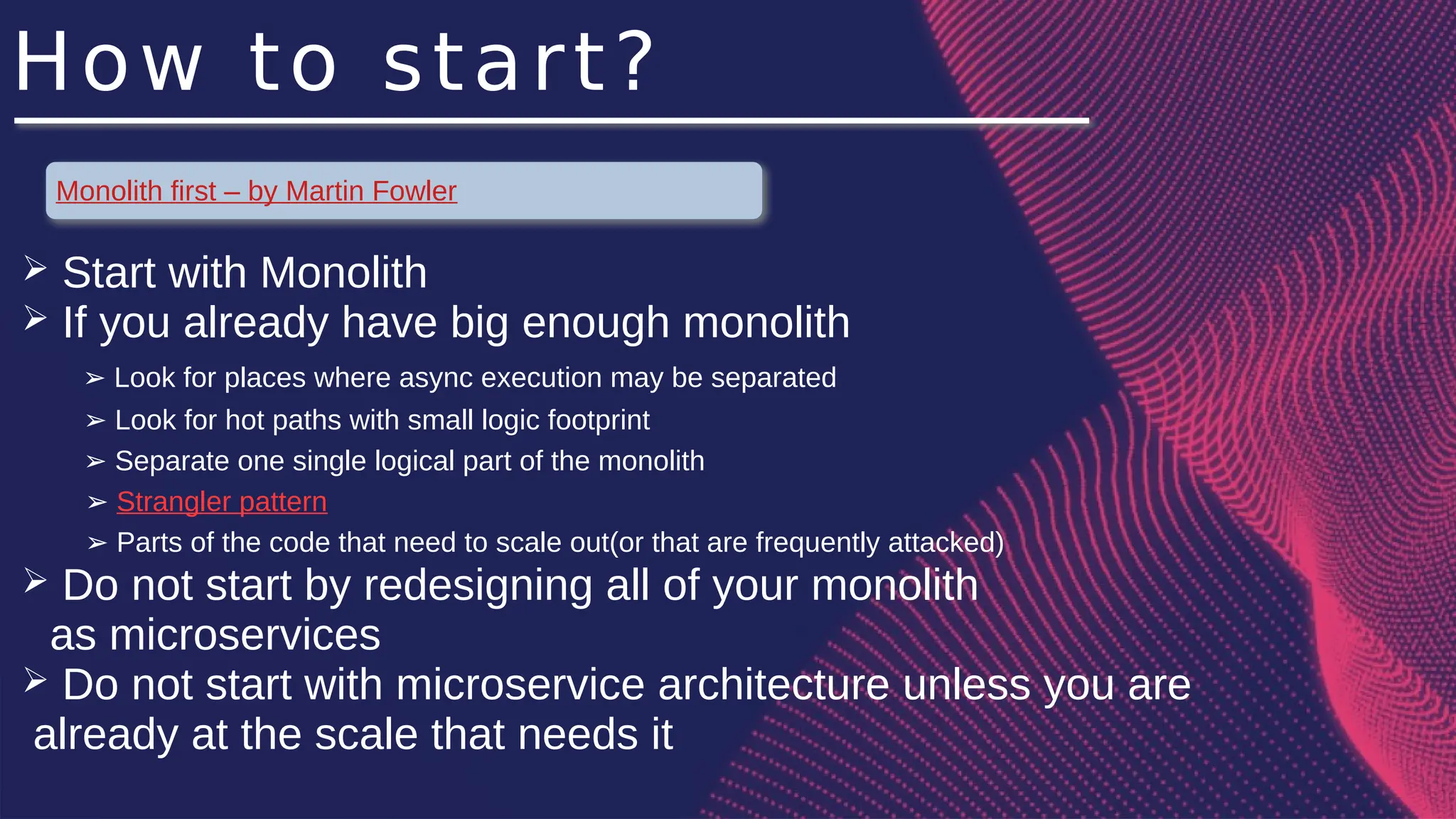 How to start?
Monolith first – by Martin Fowler
➢ Start with Monolith
➢ If you already have big enough monolith
Look for places where async execution may be separated
➢
Look for hot paths with small logic footprint
➢
Separate one single logical part of the monolith
➢
➢ Strangler pattern
➢ Parts of the code that need to scale out(or that are frequently attacked)
➢ Do not start by redesigning all of your monolith
as microservices
➢ Do not start with microservice architecture unless you are
already at the scale that needs it
 