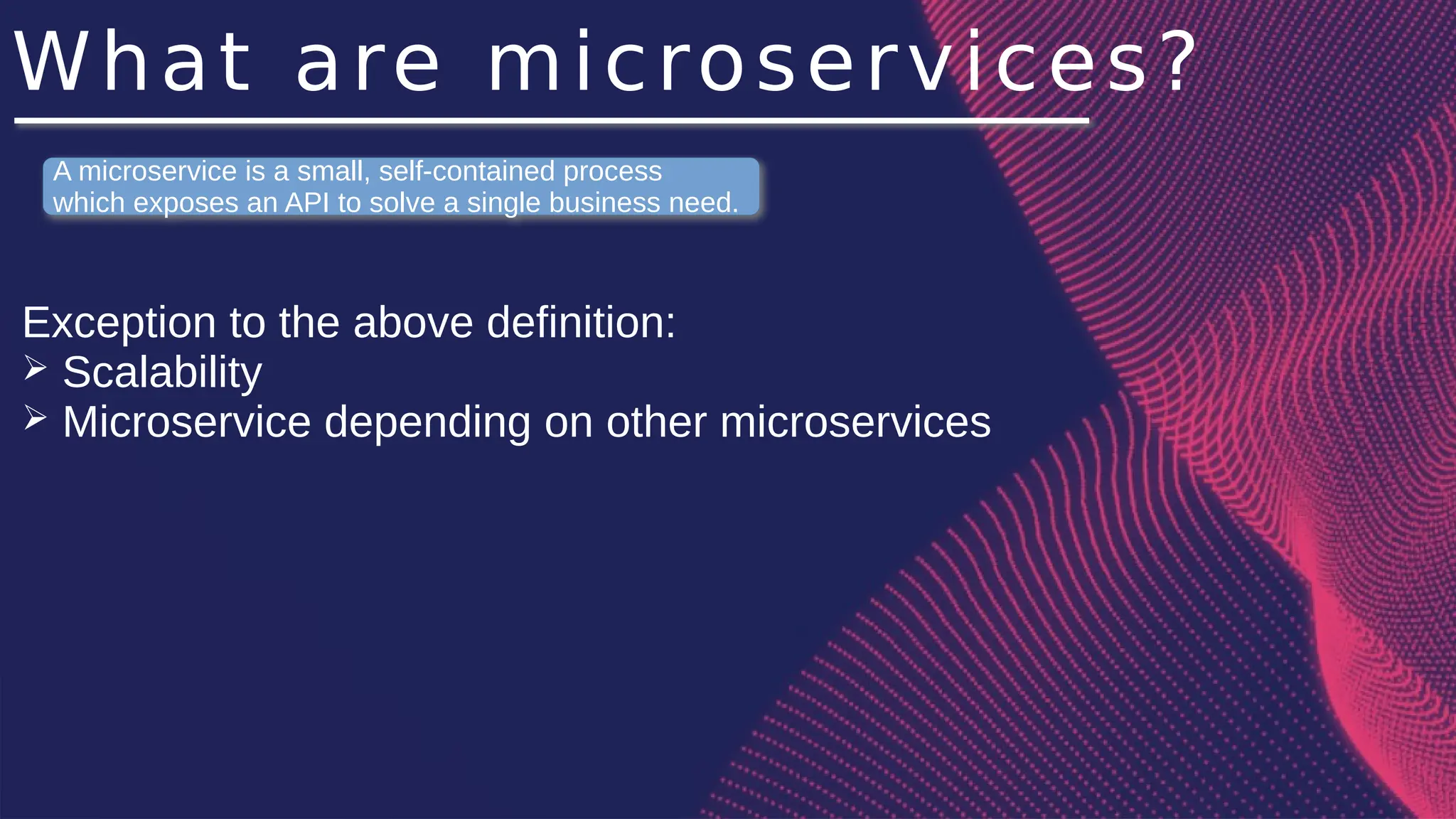 What are microservices?
Exception to the above definition:
➢ Scalability
➢ Microservice depending on other microservices
A microservice is a small, self-contained process
which exposes an API to solve a single business need.
 