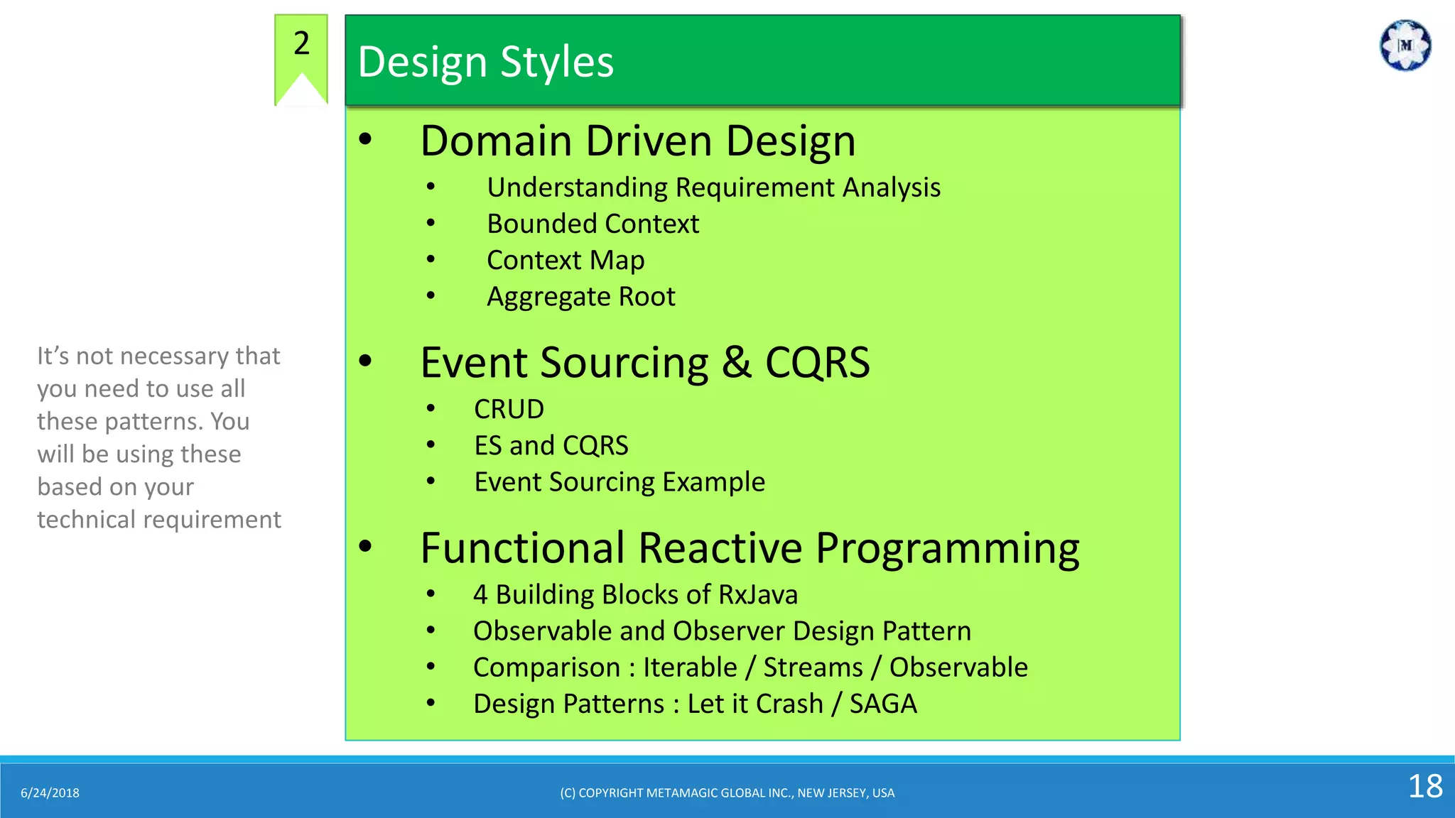 6/24/2018 (C) COPYRIGHT METAMAGIC GLOBAL INC., NEW JERSEY, USA 18
• Domain Driven Design
• Understanding Requirement Analysis
• Bounded Context
• Context Map
• Aggregate Root
• Event Sourcing & CQRS
• CRUD
• ES and CQRS
• Event Sourcing Example
• Functional Reactive Programming
• 4 Building Blocks of RxJava
• Observable and Observer Design Pattern
• Comparison : Iterable / Streams / Observable
• Design Patterns : Let it Crash / SAGA
Design Styles2
It’s not necessary that
you need to use all
these patterns. You
will be using these
based on your
technical requirement
 
