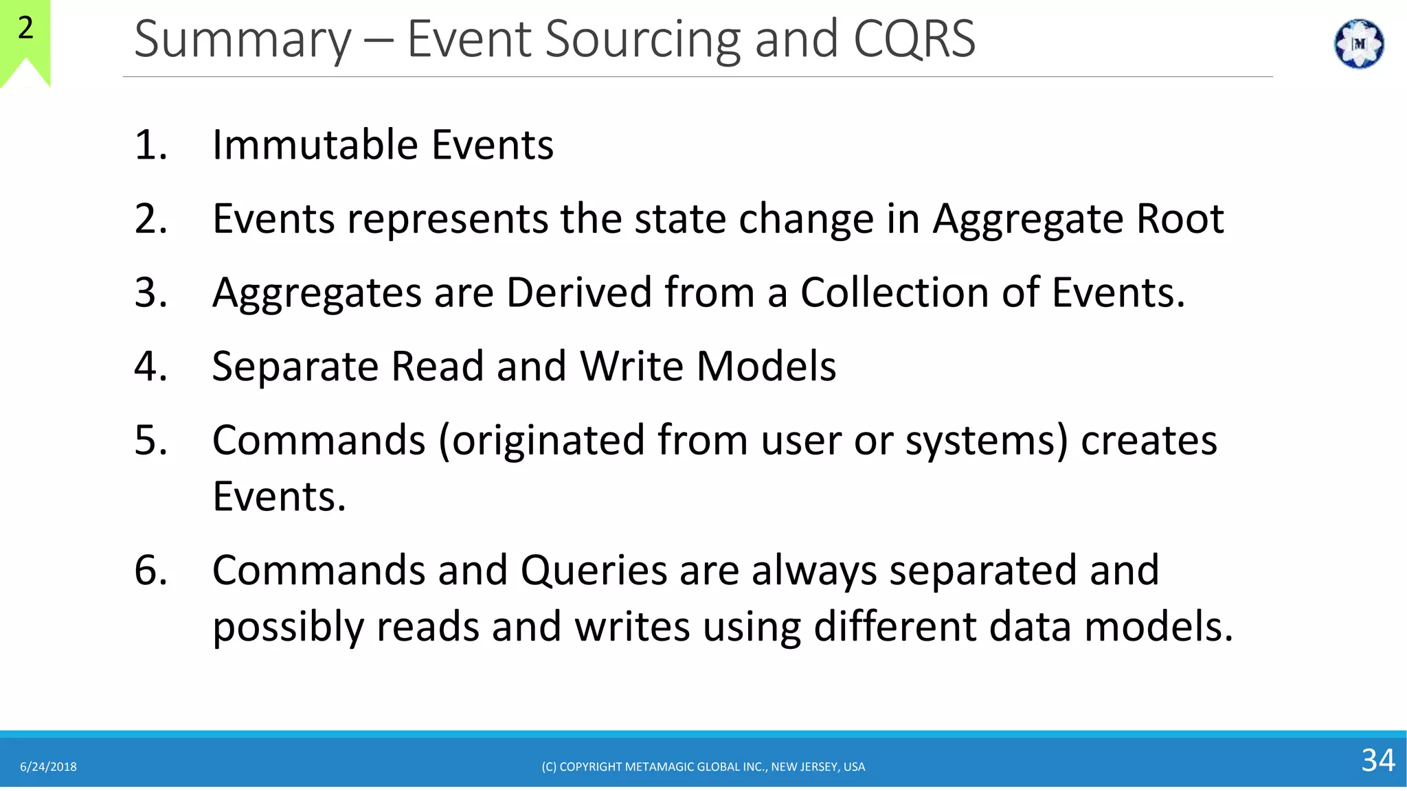 Summary – Event Sourcing and CQRS
6/24/2018 (C) COPYRIGHT METAMAGIC GLOBAL INC., NEW JERSEY, USA 34
2
1. Immutable Events
2. Events represents the state change in Aggregate Root
3. Aggregates are Derived from a Collection of Events.
4. Separate Read and Write Models
5. Commands (originated from user or systems) creates
Events.
6. Commands and Queries are always separated and
possibly reads and writes using different data models.
 