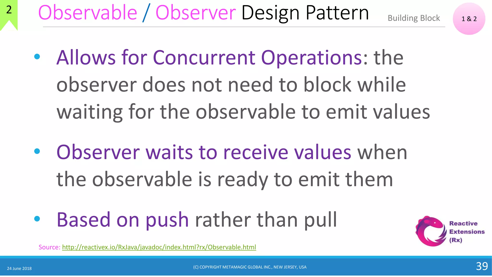 Observable / Observer Design Pattern
24 June 2018 39
• Allows for Concurrent Operations: the
observer does not need to block while
waiting for the observable to emit values
• Observer waits to receive values when
the observable is ready to emit them
• Based on push rather than pull
1 & 2Building Block
Source: http://reactivex.io/RxJava/javadoc/index.html?rx/Observable.html
2
(C) COPYRIGHT METAMAGIC GLOBAL INC., NEW JERSEY, USA
 