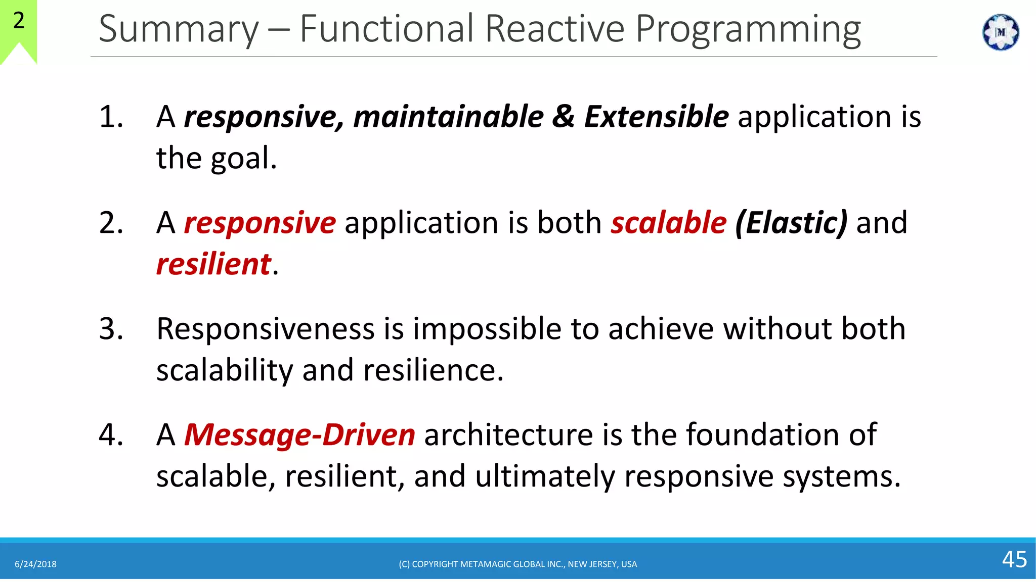Summary – Functional Reactive Programming
6/24/2018 (C) COPYRIGHT METAMAGIC GLOBAL INC., NEW JERSEY, USA 45
2
1. A responsive, maintainable & Extensible application is
the goal.
2. A responsive application is both scalable (Elastic) and
resilient.
3. Responsiveness is impossible to achieve without both
scalability and resilience.
4. A Message-Driven architecture is the foundation of
scalable, resilient, and ultimately responsive systems.
 