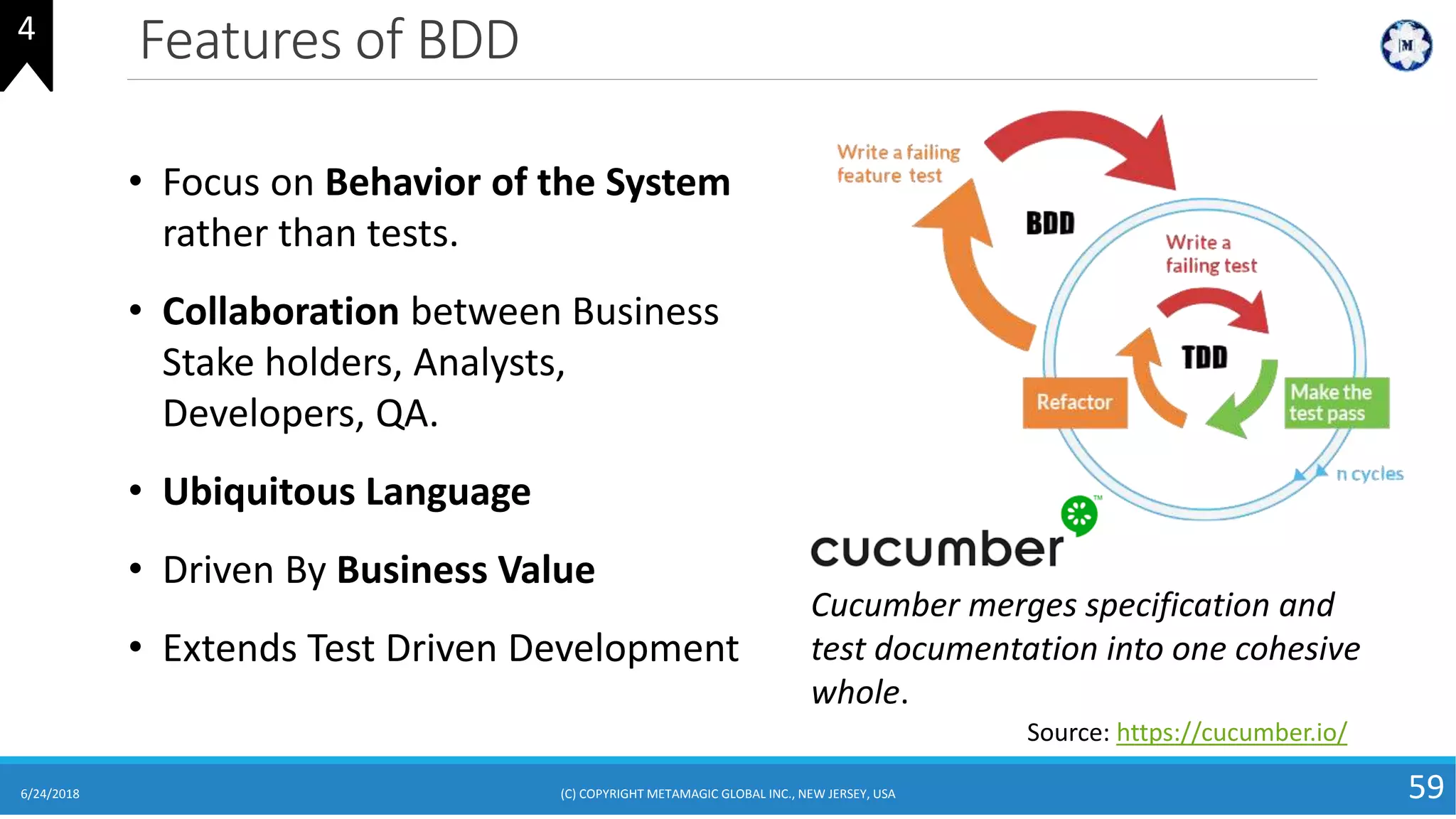 Features of BDD
6/24/2018 (C) COPYRIGHT METAMAGIC GLOBAL INC., NEW JERSEY, USA 59
4
• Focus on Behavior of the System
rather than tests.
• Collaboration between Business
Stake holders, Analysts,
Developers, QA.
• Ubiquitous Language
• Driven By Business Value
• Extends Test Driven Development
Source: https://cucumber.io/
Cucumber merges specification and
test documentation into one cohesive
whole.
 