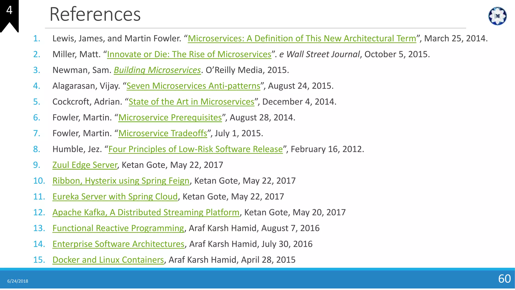 References
6/24/2018 60
1. Lewis, James, and Martin Fowler. “Microservices: A Definition of This New Architectural Term”, March 25, 2014.
2. Miller, Matt. “Innovate or Die: The Rise of Microservices”. e Wall Street Journal, October 5, 2015.
3. Newman, Sam. Building Microservices. O’Reilly Media, 2015.
4. Alagarasan, Vijay. “Seven Microservices Anti-patterns”, August 24, 2015.
5. Cockcroft, Adrian. “State of the Art in Microservices”, December 4, 2014.
6. Fowler, Martin. “Microservice Prerequisites”, August 28, 2014.
7. Fowler, Martin. “Microservice Tradeoffs”, July 1, 2015.
8. Humble, Jez. “Four Principles of Low-Risk Software Release”, February 16, 2012.
9. Zuul Edge Server, Ketan Gote, May 22, 2017
10. Ribbon, Hysterix using Spring Feign, Ketan Gote, May 22, 2017
11. Eureka Server with Spring Cloud, Ketan Gote, May 22, 2017
12. Apache Kafka, A Distributed Streaming Platform, Ketan Gote, May 20, 2017
13. Functional Reactive Programming, Araf Karsh Hamid, August 7, 2016
14. Enterprise Software Architectures, Araf Karsh Hamid, July 30, 2016
15. Docker and Linux Containers, Araf Karsh Hamid, April 28, 2015
4
 