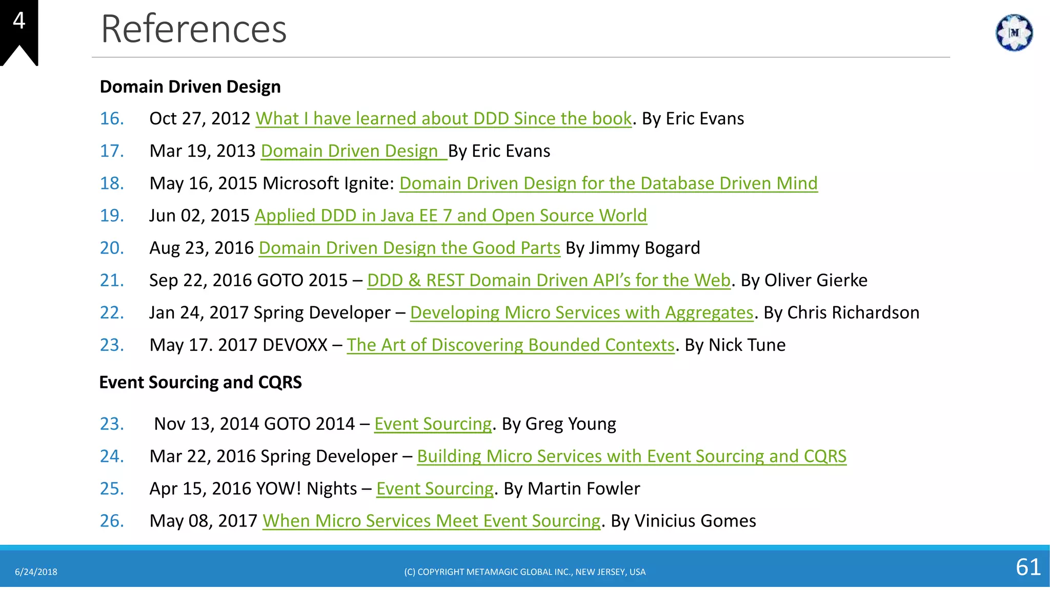 References
6/24/2018 (C) COPYRIGHT METAMAGIC GLOBAL INC., NEW JERSEY, USA 61
Domain Driven Design
16. Oct 27, 2012 What I have learned about DDD Since the book. By Eric Evans
17. Mar 19, 2013 Domain Driven Design By Eric Evans
18. May 16, 2015 Microsoft Ignite: Domain Driven Design for the Database Driven Mind
19. Jun 02, 2015 Applied DDD in Java EE 7 and Open Source World
20. Aug 23, 2016 Domain Driven Design the Good Parts By Jimmy Bogard
21. Sep 22, 2016 GOTO 2015 – DDD & REST Domain Driven API’s for the Web. By Oliver Gierke
22. Jan 24, 2017 Spring Developer – Developing Micro Services with Aggregates. By Chris Richardson
23. May 17. 2017 DEVOXX – The Art of Discovering Bounded Contexts. By Nick Tune
Event Sourcing and CQRS
23. Nov 13, 2014 GOTO 2014 – Event Sourcing. By Greg Young
24. Mar 22, 2016 Spring Developer – Building Micro Services with Event Sourcing and CQRS
25. Apr 15, 2016 YOW! Nights – Event Sourcing. By Martin Fowler
26. May 08, 2017 When Micro Services Meet Event Sourcing. By Vinicius Gomes
4
 