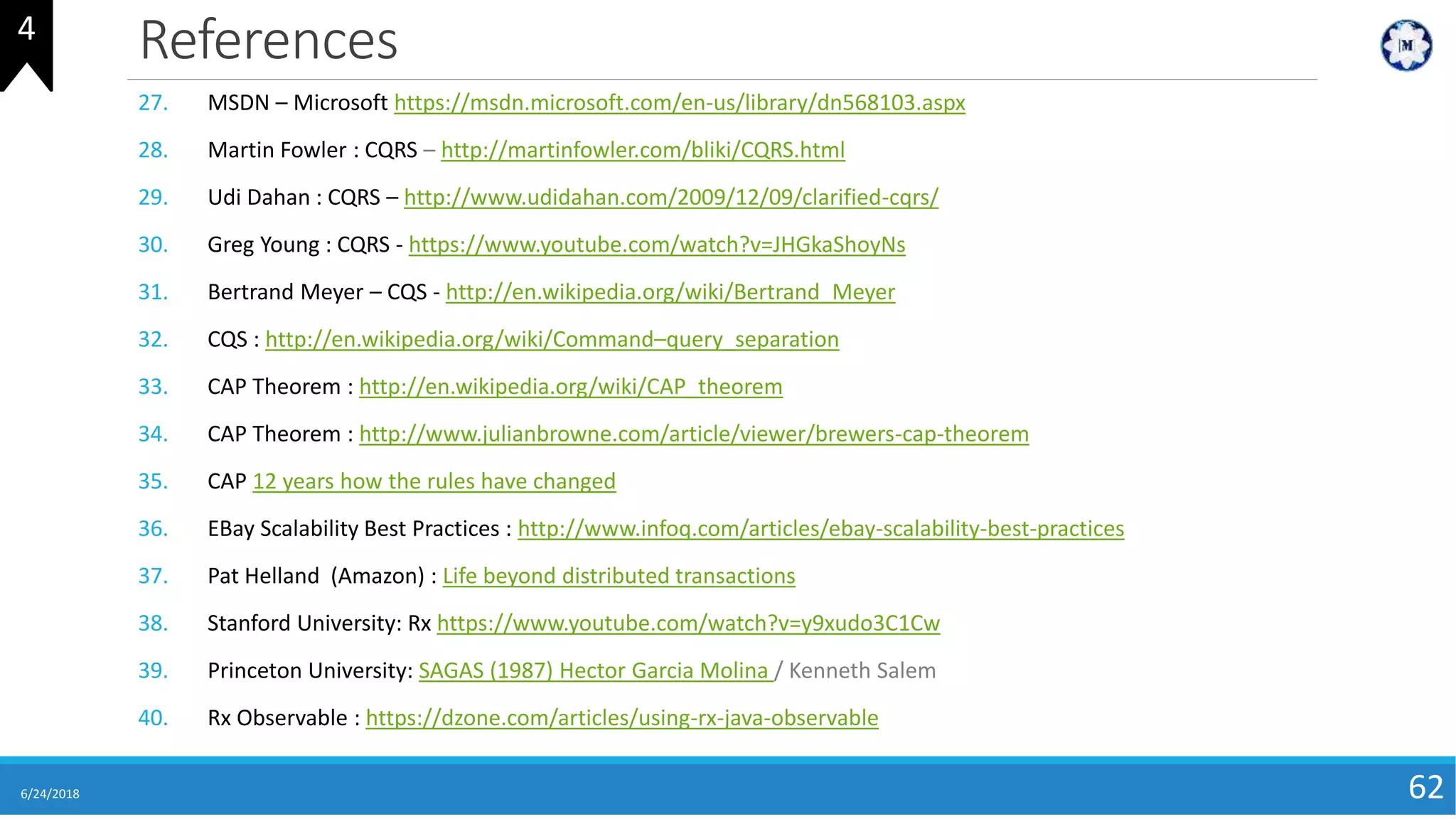 References
6/24/2018 62
27. MSDN – Microsoft https://msdn.microsoft.com/en-us/library/dn568103.aspx
28. Martin Fowler : CQRS – http://martinfowler.com/bliki/CQRS.html
29. Udi Dahan : CQRS – http://www.udidahan.com/2009/12/09/clarified-cqrs/
30. Greg Young : CQRS - https://www.youtube.com/watch?v=JHGkaShoyNs
31. Bertrand Meyer – CQS - http://en.wikipedia.org/wiki/Bertrand_Meyer
32. CQS : http://en.wikipedia.org/wiki/Command–query_separation
33. CAP Theorem : http://en.wikipedia.org/wiki/CAP_theorem
34. CAP Theorem : http://www.julianbrowne.com/article/viewer/brewers-cap-theorem
35. CAP 12 years how the rules have changed
36. EBay Scalability Best Practices : http://www.infoq.com/articles/ebay-scalability-best-practices
37. Pat Helland (Amazon) : Life beyond distributed transactions
38. Stanford University: Rx https://www.youtube.com/watch?v=y9xudo3C1Cw
39. Princeton University: SAGAS (1987) Hector Garcia Molina / Kenneth Salem
40. Rx Observable : https://dzone.com/articles/using-rx-java-observable
4
 