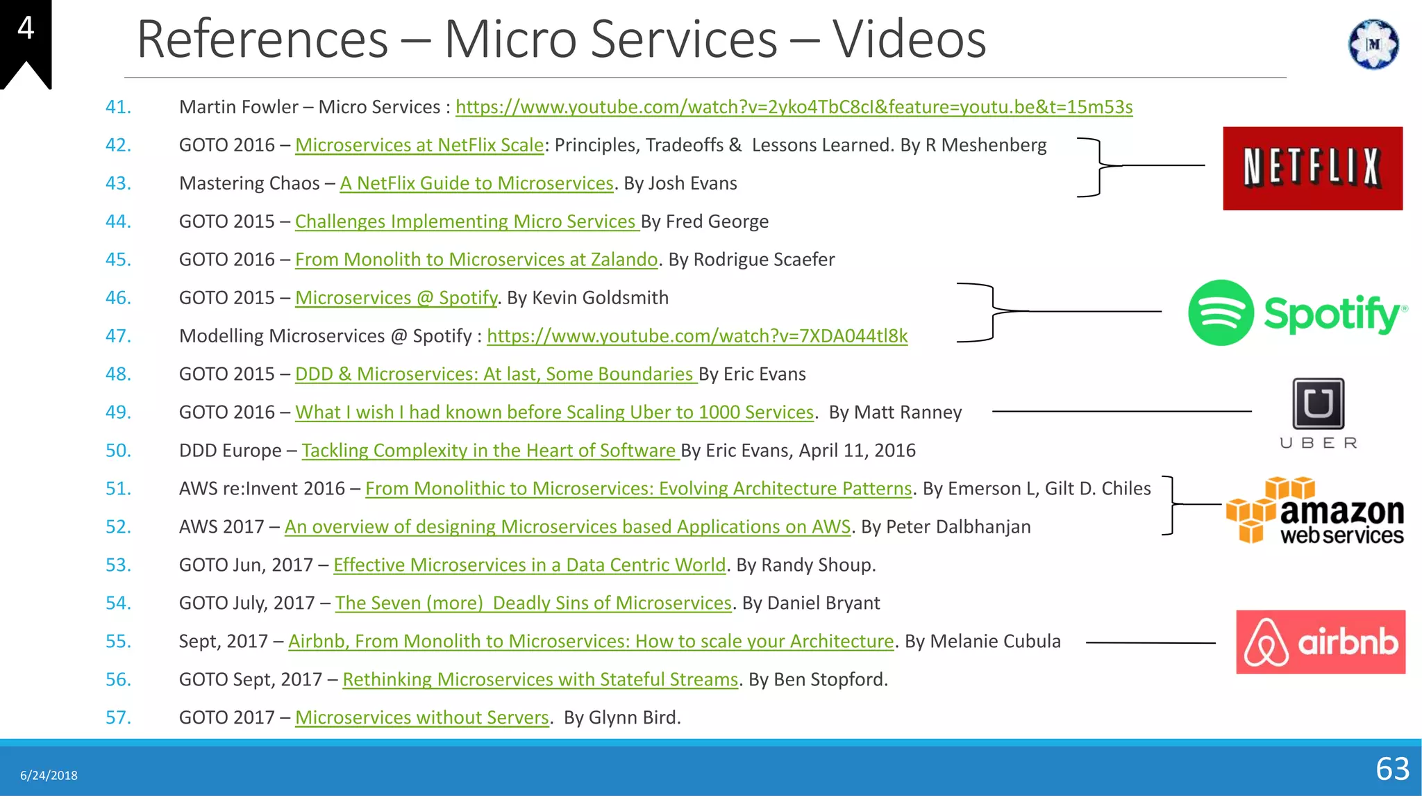References – Micro Services – Videos
41. Martin Fowler – Micro Services : https://www.youtube.com/watch?v=2yko4TbC8cI&feature=youtu.be&t=15m53s
42. GOTO 2016 – Microservices at NetFlix Scale: Principles, Tradeoffs & Lessons Learned. By R Meshenberg
43. Mastering Chaos – A NetFlix Guide to Microservices. By Josh Evans
44. GOTO 2015 – Challenges Implementing Micro Services By Fred George
45. GOTO 2016 – From Monolith to Microservices at Zalando. By Rodrigue Scaefer
46. GOTO 2015 – Microservices @ Spotify. By Kevin Goldsmith
47. Modelling Microservices @ Spotify : https://www.youtube.com/watch?v=7XDA044tl8k
48. GOTO 2015 – DDD & Microservices: At last, Some Boundaries By Eric Evans
49. GOTO 2016 – What I wish I had known before Scaling Uber to 1000 Services. By Matt Ranney
50. DDD Europe – Tackling Complexity in the Heart of Software By Eric Evans, April 11, 2016
51. AWS re:Invent 2016 – From Monolithic to Microservices: Evolving Architecture Patterns. By Emerson L, Gilt D. Chiles
52. AWS 2017 – An overview of designing Microservices based Applications on AWS. By Peter Dalbhanjan
53. GOTO Jun, 2017 – Effective Microservices in a Data Centric World. By Randy Shoup.
54. GOTO July, 2017 – The Seven (more) Deadly Sins of Microservices. By Daniel Bryant
55. Sept, 2017 – Airbnb, From Monolith to Microservices: How to scale your Architecture. By Melanie Cubula
56. GOTO Sept, 2017 – Rethinking Microservices with Stateful Streams. By Ben Stopford.
57. GOTO 2017 – Microservices without Servers. By Glynn Bird.
6/24/2018 63
4
 