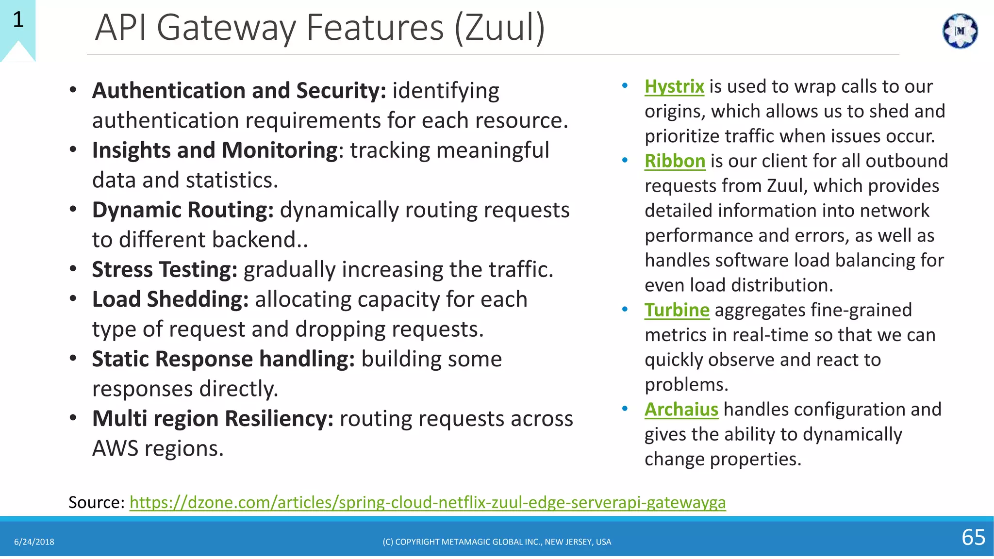 API Gateway Features (Zuul)
6/24/2018 (C) COPYRIGHT METAMAGIC GLOBAL INC., NEW JERSEY, USA 65
1
• Authentication and Security: identifying
authentication requirements for each resource.
• Insights and Monitoring: tracking meaningful
data and statistics.
• Dynamic Routing: dynamically routing requests
to different backend..
• Stress Testing: gradually increasing the traffic.
• Load Shedding: allocating capacity for each
type of request and dropping requests.
• Static Response handling: building some
responses directly.
• Multi region Resiliency: routing requests across
AWS regions.
Source: https://dzone.com/articles/spring-cloud-netflix-zuul-edge-serverapi-gatewayga
• Hystrix is used to wrap calls to our
origins, which allows us to shed and
prioritize traffic when issues occur.
• Ribbon is our client for all outbound
requests from Zuul, which provides
detailed information into network
performance and errors, as well as
handles software load balancing for
even load distribution.
• Turbine aggregates fine-grained
metrics in real-time so that we can
quickly observe and react to
problems.
• Archaius handles configuration and
gives the ability to dynamically
change properties.
 
