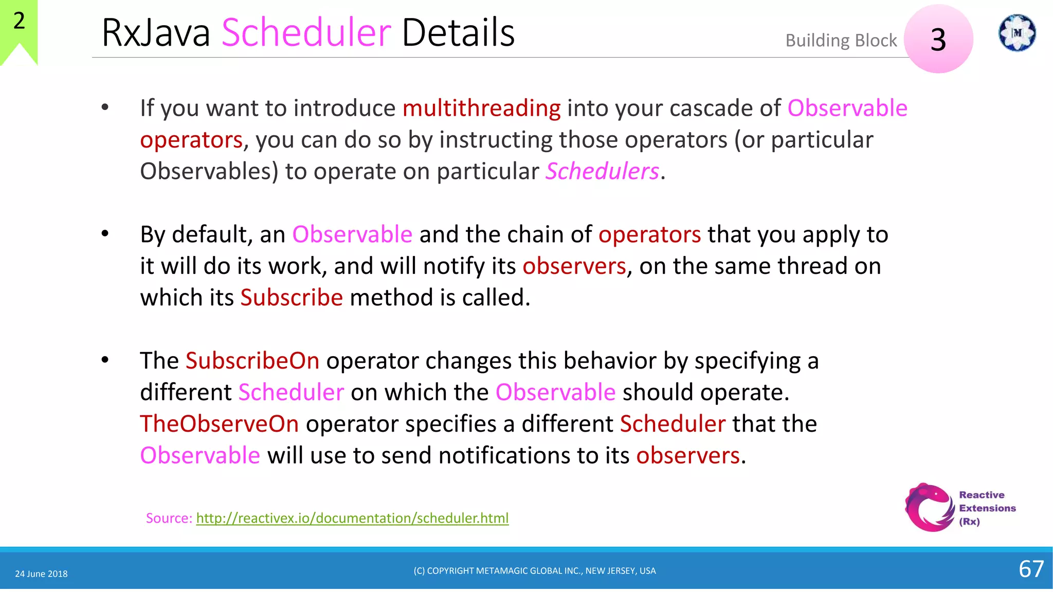 RxJava Scheduler Details
24 June 2018 67
Source: http://reactivex.io/documentation/scheduler.html
• If you want to introduce multithreading into your cascade of Observable
operators, you can do so by instructing those operators (or particular
Observables) to operate on particular Schedulers.
• By default, an Observable and the chain of operators that you apply to
it will do its work, and will notify its observers, on the same thread on
which its Subscribe method is called.
• The SubscribeOn operator changes this behavior by specifying a
different Scheduler on which the Observable should operate.
TheObserveOn operator specifies a different Scheduler that the
Observable will use to send notifications to its observers.
3Building Block
2
(C) COPYRIGHT METAMAGIC GLOBAL INC., NEW JERSEY, USA
 